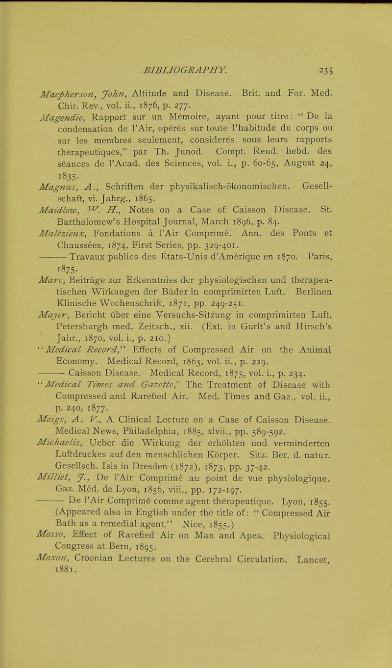 Macj)herson, John, Altitude and Disease. Brit, and For. Med. Chir. Rev., vol. ii., 1876, p. 277. Magetidie, Rapport sur un Memoire, ayant pour titre:  De la condensation de I'Air, op6res sur toute I'habitude du corps ou sur les membres seulement, consideres sous leurs rapports th^rapeutiques, par Th. Junod. Compt. Rend. hebd. des seances de I'Acad. des Sciences, vol. i., p. 60-65, August 24, 1835. Magnus, A., Schriften der physikalisch-okonomischen. Gesell- schaft, vi. Jahrg., 1865. Maidlow, W. H., Notes on a Case of Caisson Disease. St. Bartholomew's Hospital Journal, March 1896, p. 84. MaUzieux, Fondations a I'Air Comprime. Ann. des Fonts et Chauss6es, 1874, First Series, pp. 3-29-401. Travaux publics des fitats-Unis d'Amerique en 1870. Paris, 1875. Marc, Beitrage zur Erkenntniss der physiologischen und therapeu- tischen Wirkungen der Bader in comprimirten Luft. Berlinen Klinische Wochenschrift, 1871, pp. 249-251. Mayer, Bericht iiber eine Versuchs-Sitzung in comprimirten Luft. Petersburgh med. Zeitsch., xii. (Ext. in Gurlt's and Hirsch's Jahr., 1870, vol. i., p. 210.) '•Medical Record, Effects of Compressed Air on the Animal Economy. Medical Record, 1863, vol. ii., p. 229. Caisson Disease. Medical Record, 1875, vol. i., p. 234. Medical Times and Gazette^' The Treatment of Disease with Compressed and Rarefied Air. Med. Times and Gaz., vol. ii., p. 240, 1877. Meigs, A. v., A Clinical Lecture on a Case of Caisson Disease. Medical News, Philadelphia, 1885, xlvii., pp. 589-592. Michaelis, Ueber die Wirkung der erhohten und verminderten Luftdruckes auf den menschlichen Korper. Sitz. Ber. d. natur. Gesellsch. Isis in Dresden (1872), 1873, pp. 37-42. Milliet, y., De lAir Comprim6 au point de vue physiologique. Gaz. M6d. de Lyon, 1856, viii., pp. 172-197. De I'Air Comprime comme agent th^rapeutique. Lyon, 1855. (Appeared also in English under the title of:  Compressed Air Bath as a remedial agent. Nice, 1855.) Mosso, Effect of Rarefied Air on Man and Apes. Physiological Congress at Bern, 1895. Moxon, Croonian Lectures on the Cerebral Circulation. Lancet, 1881.