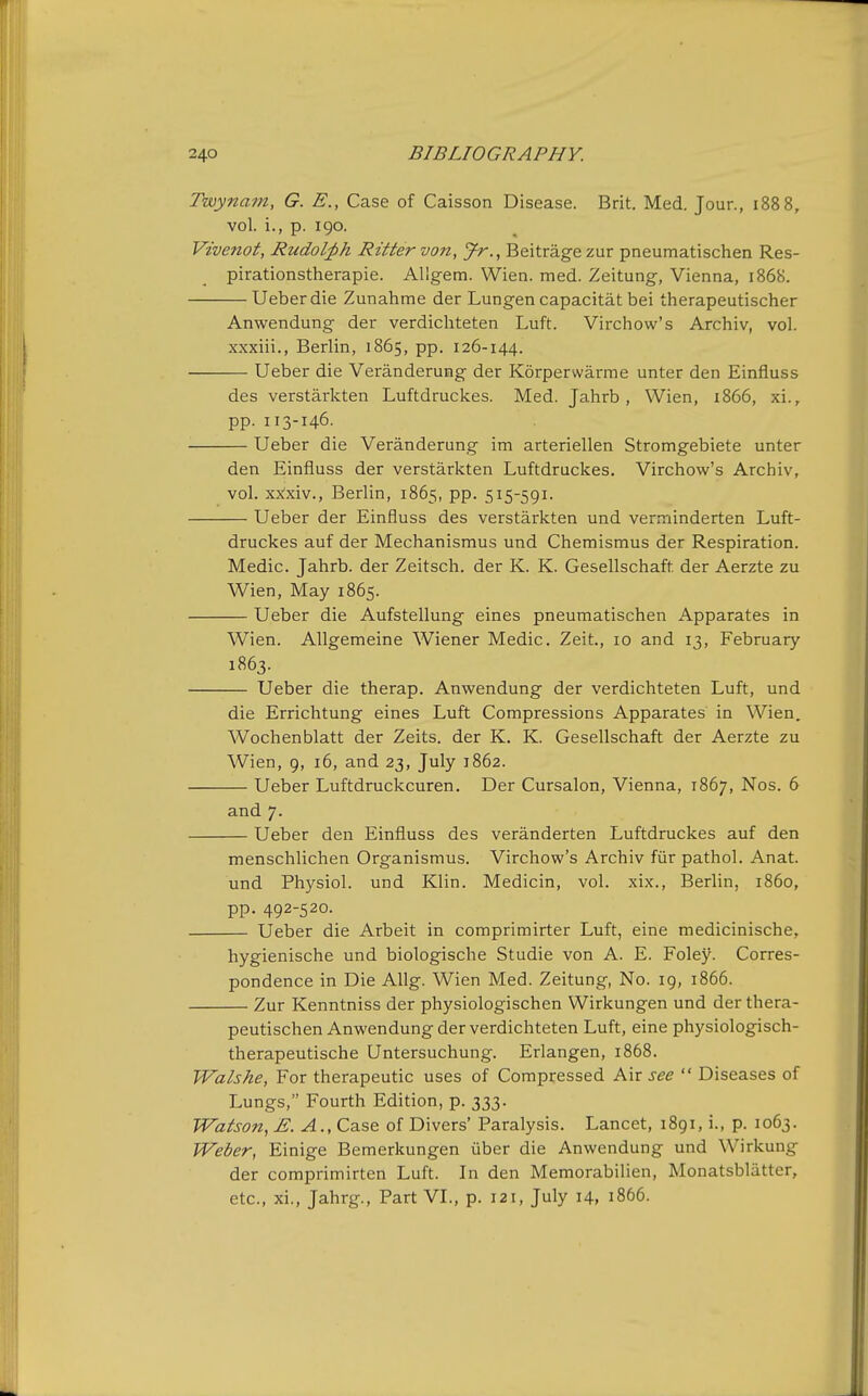 Twynam, G. E., Case of Caisson Disease. Brit, Med. Jour., 1888, vol. i., p. 190. Vivenot, Rudol;ph Rittervon, Jr.^ Beitragezur pneumatischen Res- pirationstherapie. Allgem. Wien. med. Zeitung, Vienna, 1868. Ueberdie Zunahme der Lungen capacitat bei therapeutischer Anwendung der verdichteten Luft. Virchow's Archiv, vol. xxxiii., Berlin, 1865, pp. 126-144. Ueber die Veranderung der Korperwarme unter den Einfluss des verstarkten Luftdruckes. Med. Jahrb, Wien, 1866, xi., pp. 113-146. . Ueber die Veranderung im arteriellen Stromgebiete unter den Einfluss der verstarkten Luftdruckes, Virchow's Archiv, vol, xx!xiv,, Berlin, 1865, pp, 515-591. Ueber der Einfluss des verstarkten und vern-iinderten Luft- druckes auf der Mechanismus und Chemismus der Respiration. Medic. Jahrb. der Zeitsch. der K. K. Gesellschaft der Aerzte zu Wien, May 1865. Ueber die Aufstellung eines pneumatischen Apparates in Wien. AUgemeine Wiener Medic. Zeit, 10 and 13, February 1863. Ueber die therap. Anwendung der verdichteten Luft, und die Errichtung eines Luft Compressions Apparates in Wien. Wochenblatt der Zeits, der K, K. Gesellschaft der Aerzte zu Wien, 9, 16, and 23, July 1862. Ueber Luftdruckcuren. Der Cursalon, Vienna, 1867, Nos. 6 and 7, Ueber den Einfluss des veranderten Luftdruckes auf den menschlichen Organismus. Virchow's Archiv fiir pathol. Anat. und Physiol, und Klin. Medicin, vol. xix., Berlin, i860, pp. 492-520. Ueber die Arbeit in comprimirter Luft, eine medicinische, hygienische und biologische Studie von A. E. Foley. Corres- pondence in Die AUg. Wien Med. Zeitung, No. 19, 1866. Zur Kenntniss der physiologischen Wirkungen und der thera- peutischen Anwendung der verdichteten Luft, eine physiologisch- therapeutische Untersuchung. Erlangen, 1868. Walshe, For therapeutic uses of Compressed Air see  Diseases of Lungs, Fourth Edition, p. 333. Watson, E. A., Case of Divers' Paralysis. Lancet, 1891, i., p. 1063. Weber, Einige Bemerkungen iiber die Anwendung und Wirkung der comprimirten Luft. In den Memorabilien, Monatsblatter, etc., xi., Jahrg., Part VL, p. 121, July 14, 1866.