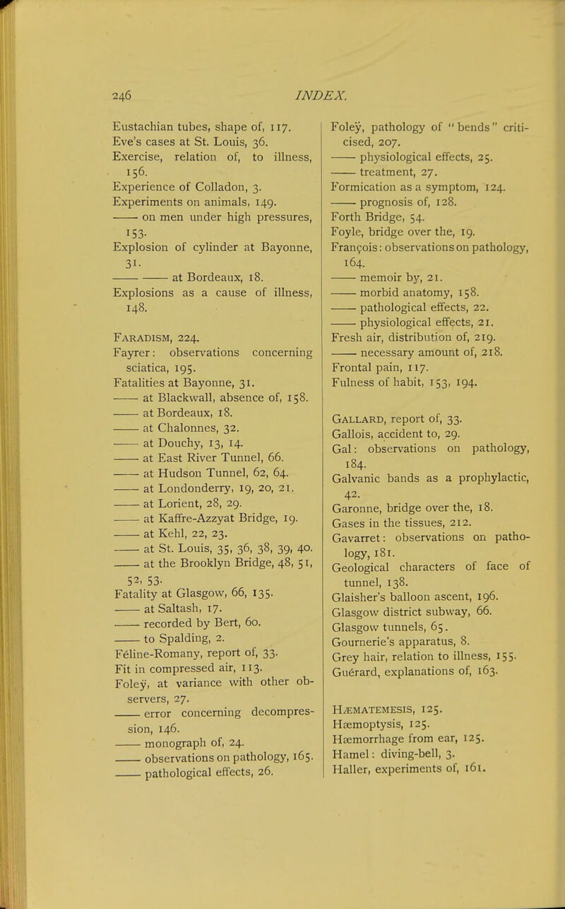 Eustachian tubes, shape of, 117. Eve's cases at St. Louis, 36. Exercise, relation of, to illness, 156. Experience of Colladon, 3. Experiments on animals, 149. on men under high pressures, 153- Explosion of cylinder at Bayonne, 31- at Bordeaux, 18. Explosions as a cause of illness, 148. Faradism, 224. Fayrer: observations concerning sciatica, 195. Fatalities at Bayonne, 31. at Blackwall, absence of, 158. at Bordeaux, 18. at Chalonnes, 32. at Douchy, 13, 14. at East River Tunnel, 66. at Hudson Tunnel, 62, 64. at Londonderry, 19, 20, 21. at Lorient, 28, 29. at Kaffre-Azzyat Bridge, 19. at Kehl, 22, 23. at St. Louis, 35, 36, 38, 39, 40. at the Brooklyn Bridge, 48, 51, 52. 53- Fatality at Glasgow, 66, 135. at Saltash, 17. recorded by Bert, 60. to Spalding, 2. Feline-Romany, report of, 33. Fit in compressed air, 113. Foley, at variance with other ob- servers, 27. error concerning decompres- sion, 146. monograph of, 24. observations on pathology, 165. pathological effects, 26. Foley, pathology of  bends  criti- cised, 207. ■ physiological effects, 25. treatment, 27, Formication as a symptom, 124. prognosis of, 128. Forth Bridge, 54. Foyle, bridge over the, 19. Frangois: observations on pathology, 164. memoir by, 21. morbid anatomy, 158. pathological effects, 22. physiological effects, 21. Fresh air, distribution of, 219. necessary amount of, 218. Frontal pain, 117. Fulness of habit, 153, 194. Gallard, report of, 33. Gallois, accident to, 29. Gal: observations on pathology, 184. Galvanic bands as a prophylactic, 42. Garonne, bridge over the, 18. Gases in the tissues, 212. Gavarret: observations on patho- logy, 181. Geological characters of face of tunnel, 138. Glaisher's balloon ascent, 196. Glasgow district subway, 66. Glasgow tunnels, 65. Gournerie's apparatus, 8. Grey hair, relation to illness, 155. Guerard, explanations of, 163. HiEMATEMESIS, 125. Haemoptysis, 125. Haemorrhage from ear, 125. Hamel: diving-bell, 3. Haller, experiments of, 161.