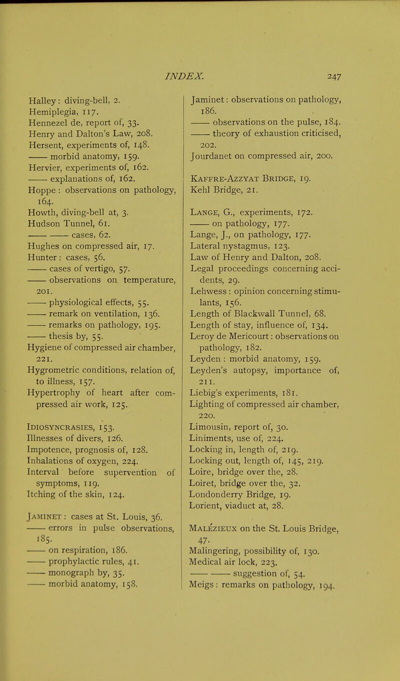 Halley: diving-bell, 2. Hemiplegia, 117. Hennezel de, report of, 33. Henry and Dalton's Law, 208. Hersent, experiments of, 148. morbid anatomy, 159. Hervier, experiments of, 162. explanations of, 162. Hoppe : observations on pathology, 164. Howth, diving-bell at, 3. Hudson Tunnel, 61. cases, 62. Hughes on compressed air, 17. Hunter: cases, 56. cases of vertigo, 57. observations on temperature, 201. physiological effects, 55. remark on ventilation, 136. remarks on pathology, 195. thesis by, 55. Hygiene of compressed air chamber, 221. Hygrometric conditions, relation of, to illness, 157. Hypertrophy of heart after com- pressed air work, 125. Idiosyncrasies, 153. Illnesses of divers, 126. Impotence, prognosis of, 128. Inhalations of oxygen, 224. Interval before supervention of symptoms, 119. Itching of the skin, 124. Jaminet : cases at St, Louis, 36. errors in pulse observations, 185. on respiration, 186. prophylactic rules, 41. monograph by, 35. morbid anatomy, 158. Jaminet: observations on pathology, 186. observations on the pulse, 184. theory of exhaustion criticised, 202. Jourdanet on compressed air, 200. Kaffre-Azzyat Bridge, 19. Kehl Bridge, 21. Lange, G., experiments, 172. on pathology, 177. Lange, J., on pathology, 177. Lateral nystagmus, 123. Law of Henry and Dalton, 208. Legal proceedings concerning acci- dents, 29. Lehwess : opinion concerning stimu- lants, 156. Length of Blackwall Tunnel, 68. Length of stay, influence of, 134. Leroy de Mericourt: observations on pathology, 182. Leyden : morbid anatomy, 159. Leyden's autopsy, importance of, 211. Liebig's experiments, 181. Lighting of compressed air chamber, 220. Limousin, report of, 30. Liniments, use of, 224. Locking in, length of, 219. Locking out, length of, 145, 219. Loire, bridge over the, 28. Loiret, bridge over the, 32. Londonderry Bridge, 19. Lorient, viaduct at, 28. Malezieux on the St. Louis Bridge, 47. Malingering, possibility of, 130. Medical air lock, 223, suggestion of, 54. Meigs: remarks on pathology, 194.