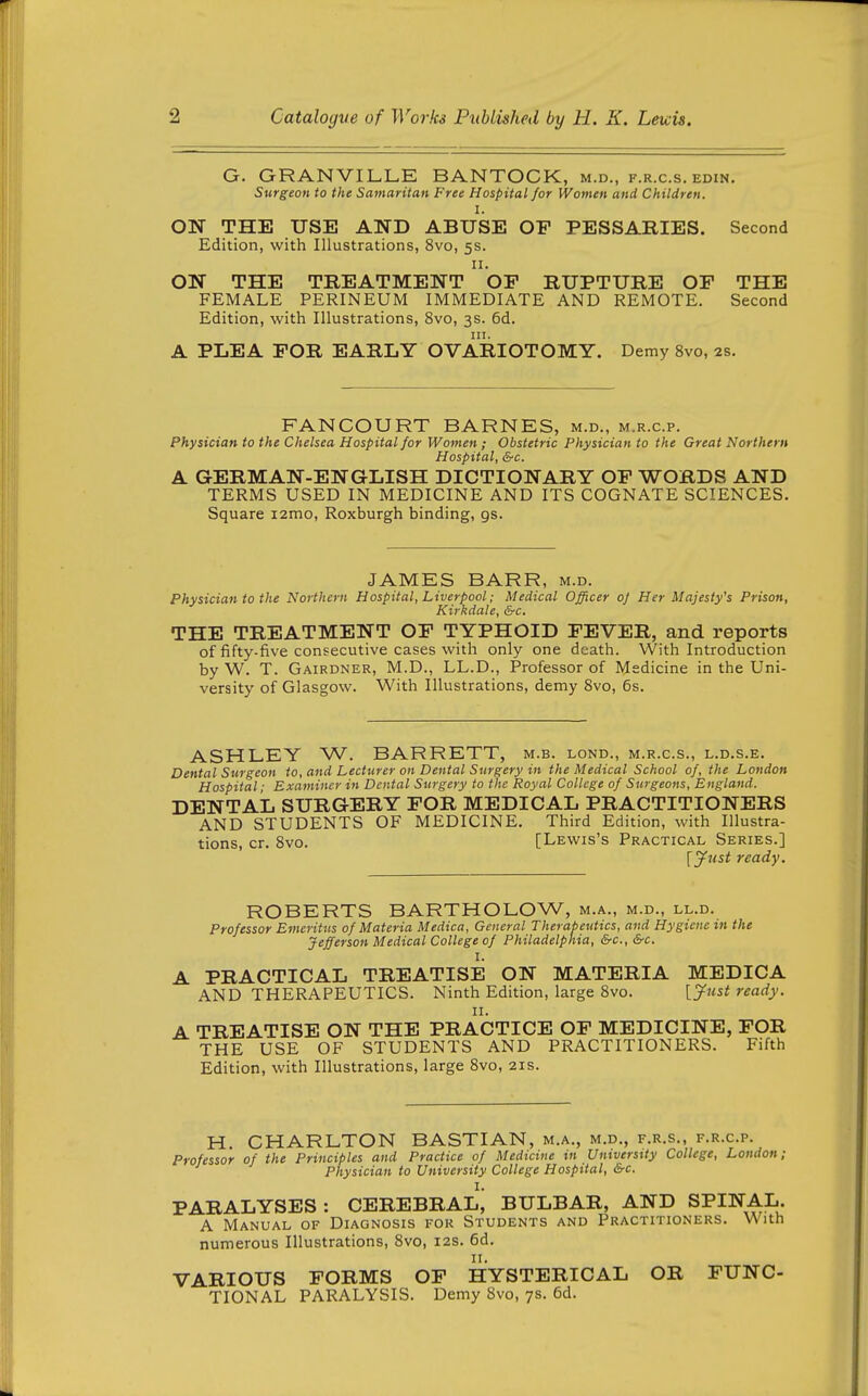 G. GRANVILLE BANTOCK, m.d., f.r.c.s. edin. Surgeoti to the Samaritan Free Hospital for Women and Children. I. ON THE USE AND ABUSE OF PESSARIES. Second Edition, with Illustrations, 8vo, 5s. II. ON THE TREATMENT OF RUPTURE OF THE FEMALE PERINEUM IMMEDIATE AND REMOTE. Second Edition, with Illustrations, 8vo, 3s. 6d. III. A PLEA FOR EARLY OVARIOTOMY. Demy 8vo, 2s. FANCOURT BARNES, m.d., m.r.c.p. Physician to the Chelsea Hospital for Women ; Obstetric Physician to the Great Northern Hospital, &c. A GERMAN-ENGLISH DICTIONARY OF WORDS AND TERMS USED IN MEDICINE AND ITS COGNATE SCIENCES. Square i2mo, Roxburgh binding, gs. JAMES BARR, m.d. Physician to the Northern Hospital, Liverpool; Medical Officer oj Her Majesty's Prison, Kirkdale, &c. THE TREATMENT OF TYPHOID FEVER, and reports of fifty-five consecutive cases with only one death. With Introduction by W. T. Gairdner, M.D., LL.D., Professor of Medicine in the Uni- versity of Glasgow. With Illustrations, demy Svo, 6s. ASHLEY W. BARRETT, m.b. lond., m.r.c.s., l.d.s.e. Dental Surgeon to, and Lecturer on Dental Surgery in the Medical School of, the London Hospital ■ Examiner in Dental Surgery to the Royal College of Surgeons, England. DENTAL SURGERY FOR MEDICAL PRACTITIONERS AND STUDENTS OF MEDICINE. Third Edition, with Illustra- tions, cr. Svo. [Lewis's Practical Series.] \yust ready. ROBERTS BARTHOLOW, m.a., m.d., ll.d. Professor Emeritus of Materia Medica, General Therapeutics, and Hygiene in the Jefferson Medical College of Philadelphia, &c., &-c. I. A PRACTICAL TREATISE ON MATERIA MEDICA AND THERAPEUTICS. Ninth Edition, large Svo. [jfust ready. A TREATISE ON THE PRACTICE OF MEDICINE, FOR THE USE OF STUDENTS AND PRACTITIONERS. Fifth Edition, with Illustrations, large Svo, 21s. H. CHARLTON BASTIAN, m.a., m.d., f.r.s., f.r.c.p. Professor of the Principles and Practice of Medicine in University College, London; Physician to University College Hospital, &c. I. PARALYSES: CEREBRAL, BULBAR, AND SPINAL. A Manual of Diagnosis for Students and Practitioners. With numerous Illustrations, Svo, 12s. 6d. VARIOUS FORMS OF HYSTERICAL OR FUNC TIONAL PARALYSIS. Demy Svo, 7s. 6d.