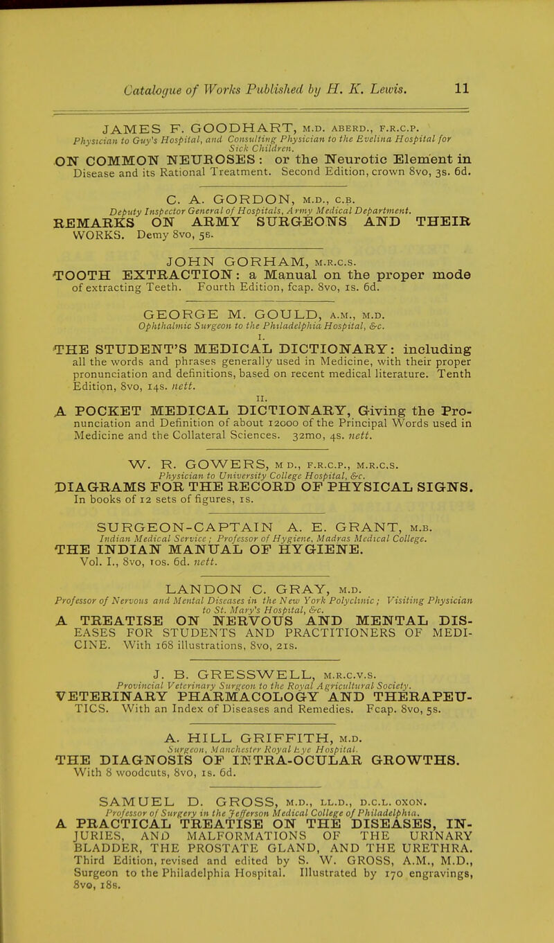 JAMES F. GOODHART, m.d. aberd., f.r.c.p. Physician to Guy's Hospital, and Consulting Physician to the Evelina Hospital for Sick Children. ON COMMON NEUKOSES: or the Neurotic Element in Disease and its Rational Treatment. Second Edition, crown 8vo, 3s. 6d. C. A. GORDON, M.D., c.B. Deputy Inspector General of Hospitals, A rmy Medical Department. REMARKS ON ARMY SURGEONS AND THEIR WORKS. Demy 8vo, 5B. JOHN GORHAM, m.r.c.s. ■TOOTH EXTRACTION: a Manual on the proper mode of extracting Teeth. Fourth Edition, fcap. 8vo, is. 6d. GEORGE M. GOULD, a.m., m.d. Ophthalmic Surgeon to the Philadelphia Hospital, &c. I. •THE STUDENT'S MEDICAL DICTIONARY: including all the words and phrases generally used in Medicine, with their proper pronunciation and definitions, based on recent medical literature. Tenth Edition, Svo, 14s. itett. II. A POCKET MEDICAL DICTIONARY, Giving the Pro- nunciation and Definition of about 12000 of the Principal Words used in Medicine and the Collateral Sciences. 32mo, 4s. nett. W. R. GOWERS, M D., F.R.C.P., M.R.C.S. Physician to University College Hospital, &c. DIAGRAMS FOR THE RECORD OP PHYSICAL SIGNS. In books of 12 sets of figures, is. SURGEON-CAPTAIN A. E. GRANT, m.b. Indian Medical Service ; Professor of Hygiene, Madras Medical College. THE INDIAN MANUAL OP HYGIENE. Vol. I., Svo, los. 6d. nctt. LANDON C. GRAY, m.d. Professor of Nervous and Mental Diseases in the New York Polyclinic; Visiting Physician to St. Mary's Hospital, &c. A TREATISE ON NERVOUS AND MENTAL DIS- EASES FOR STUDENTS AND PRACTITIONERS OF MEDI- CINE. With 168 illustrations, Svo, 21s. J. B. GRESSWELL, m.r.c.v.s. Provincial Veterinary Surgeon to the Roval Agricultural Society. VETERINARY PHARMACOLOGY AND THERAPEU- TICS. With an Index of Diseases and Remedies. Fcap. Svo, 5s. A. HILL GRIFFITH, m.d. Surgeon, Manchester Koyal tyc Hospital. THE DIAGNOSIS OP IKTRA-OCULAR GROWTHS. With 8 woodcuts, Svo, is. 6d. SAMUEL D. GROSS, m.d., ll.d., d.c.l. oxon. Professor of Surgery in the Jefferson Medical College of Philadelphia. A PRACTICAL TREATISE ON THE DISEASES, IN- JURIES, AND MALFORMATIONS OF THE URINARY BLADDER, THE PROSTATE GLAND, AND THE URETHRA. Third Edition, revised and edited by S. W. GROSS, A.M., M.D., Surgeon to the Philadelphia Hospital. Illustrated by 170 engravings, Svo, iSs.