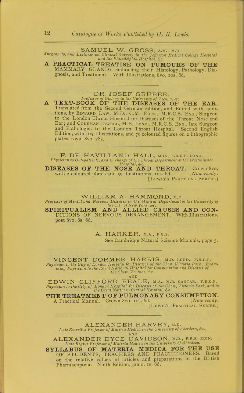 SAMUEL W. GROSS, a.m., m.d. Surgeon to, and Lecturer on Clinical Surgery in, the Jefferson Medical College Hospital and the Philadelphia Hospital, &c. A PRACTICAL TREATISE ON TUMOURS OF THE MAMMARY GLAND: embracing their Histology, Pathology, Dia- gnosis, and Treatment. With Illustrations, 8vo, los. 6d. DR. JOSEF GRUBER. Professor of Otology in the University of Vienna, etc. A TEXT-BOOK OP THE DISEASES OF THE EAR. Translated from the Second German edition, and Edited, with addi- tions, by Edward Law, M.D., CM. Edin., M.R.C.S. Eng., Surgecn to the London Throat Hospital for Diseases of the Throat, Nose and Ear; and Coleman Jewell, M.B. Lond., M.R.C.S. Eng., late Surgeon and Pathologist to the London Throat Hospital. Second English Edition, with 165 Illustrations, and 70 coloured figures on 2 lithographic plates, royal 8vo, 28s. F. DE HAVILLAND HALL, m.d., f.r.c.p. lond. Physician to Out-pattents, and in charge of the Throat Department at the Westminster Hospital, &c. DISEASES OF THE NOSE AND THROAT. Crown 8vo, with 2 coloured plates and 59 illustrations, los. 6d. [Now ready. [Lewis's Practical Series.] WILLIAM A. HAMMOND, m.d. Professor of Mental and Nervous Diseases in the Medical Department ol the University of the City of New York, Src. SPIRITUALISM AND ALLIED CAUSES AND CON- DITIONS OF NERVOUS DERANGEMENT. With Illustrations, post 8vo, 8s. 6d. A. HARKER, m.a., f.g.s. [See Cambridge Natural Science Manuals, page 5. VINCENT DORMER HARRIS, m.d. lond., f.r.c.p. Physician to the City of London Hospital for Diseases of the Chest, Victoria Park; Exam- ining Physician to the Royal National Hospital for Consumption and Diseases of the Chest, Vcntnor, &c. AND EDWIN CLIFFORD BEALE, m.a., m.b. cantab., f.r.c.p. Physician to the City of London Hospital for Diseases of the Chest, Victoria Park, and to the Great Northern Central Hospital, &c. THE TREATMENT OF PULMONARY CONSUMPTION. A Practical Manual. Crown 8vo, los. 5d. [Now ready. [Lewis's Practical Series.] ALEXANDER HARVEY, m.d. Late Emeritus Professor of Materia Medica in the University of Aberdeen, Src, AND ALEXANDER DYCE DAVIDSON, m.d., f.r.s. edin. Late Regius Professor of Materia Medica in the University of Aberdeen. SYLLABUS OF MATERIA MEDICA FOR THE USE OF STUDENTS, TEACHERS AND PRACTITIONERS. Based on the relative values of articles and preparations in the British Pharmacopoeia. Ninth Edition, 32mo, is. 6d.