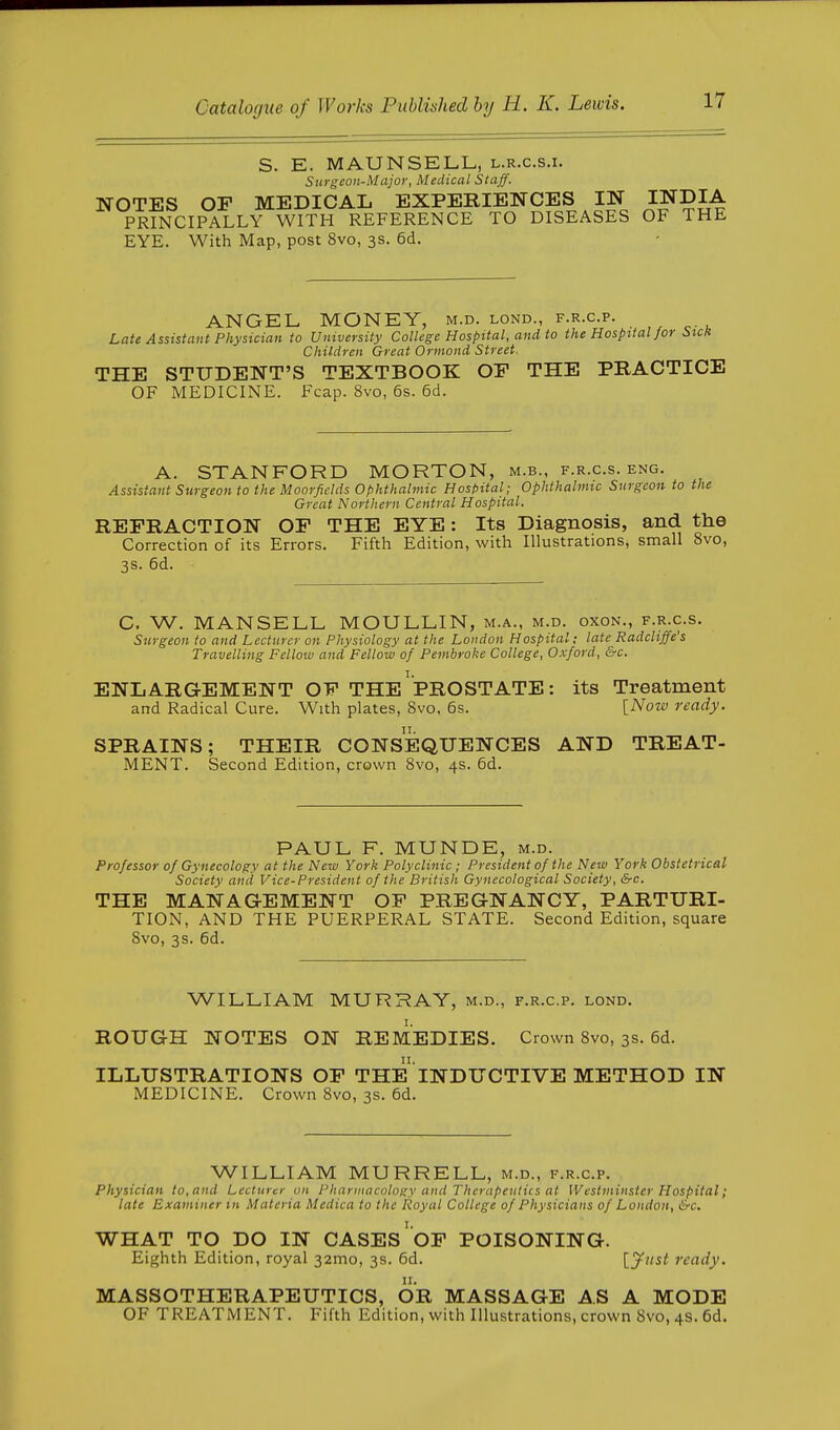 S. E. MAUNSELL, l.r.c.s.i. Surgeon-Major, Medical Staff. NOTES OF MEDICAL EXPERIENCES IN INDIA PRINCIPALLY WITH REFERENCE TO DISEASES OF THE EYE. With Map, post 8vo, 3s. 6d. ANGEL MONEY, m.d. lond., f.r.c.p. Late Assistant Physician to University College Hospital, and to the Hospital for Stcit Children Great Ormond Street. THE STUDENT'S TEXTBOOK OP THE PRACTICE OF MEDICINE. Fcap. 8vo, 6s. 6d. A. STANFORD MORTON, m.b., f.r.c.s. eng. Assistant Surgeon to the Moorfidds Ophthalmic Host>ital; Ophthahmc Surgeon to the Great Northern Central Hospital. REFRACTION OF THE EYE: Its Diagnosis, and the Correction of its Errors. Fifth Edition, with Illustrations, small 8vo, 3s. 6d. C. W. MANSELL MOULLIN, m.a., m.d. oxon., f.r.c.s. Surgeon to and Lecturer on Physiology at the London Hospital; late Radcliffe's Travelling Fellow and Fellow of Pembroke College, Oxford, &c. ENLARGEMENT OF THE ^PROSTATE: its Treatment and Radical Cure. With plates, Svo, 6s. [Now ready. SPRAINS; THEIR CONSEQUENCES AND TREAT- MENT. Second Edition, crown Svo, 4s. 6d. PAUL F. MUNDE, m.d. Professor of Gynecology at the New York Polyclinic ; President of the New York Obstetrical Society and Vice-President of the British Gynecological Society, &c. THE MANAGEMENT OF PREGNANCY, PARTURI- TION, AND THE PUERPERAL STATE. Second Edition, square Svo, 3s. 6d. WILLIAM MURRAY, m.d., f.r.c.p. lond. ROUGH NOTES ON REMEDIES. Crown Svo, 3s. 6d. ILLUSTRATIONS OF THE INDUCTIVE METHOD IN MEDICINE. Crown Svo, 3s. 6d. WILLIAM MURRELL, m.d., f.r.c.p. Physician to, and Lecturer on Pharmacology and Therapeutics at Westminster Hospital; late Examiner tn Materia Medica to the Royal College of Physicians of London, &c. WHAT TO DO IN CASES OF POISONING. Eighth Edition, royal 32mo, 3s. 6d. [yitst ready. MASSOTHERAPEUTICS, OR MASSAGE AS A MODE OF TREATMENT. Fifth Edition, with Illustrations, crown Svo, 4s. 6d.