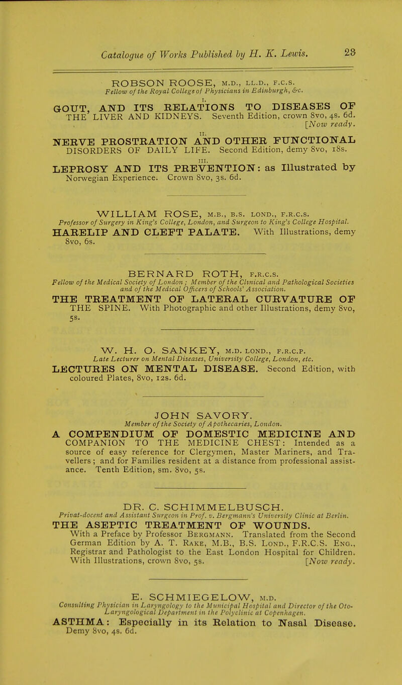 ROBSON ROOSE, m.d., ll.d., f.c.s. Fellow of the Royal College of Physicians in Edinburgh, &c. GOXJT, AND ITS RELATIONS TO DISEASES OF THE LIVER AND KIDNEYS. Seventh Edition, crown 8vo, 4s. 6d. [Now ready. NERVE PROSTRATION AND OTHER FUNCTIONAL DISORDERS OF DAILY LIFE. Second Edition, demy 8vo, i8s. LEPROSY AND ITS PREVENTION: as Illustrated by Norwegian Experience. Crown Svo, 3s. 6d. WILLIAM ROSE, m.b., b.s. lond., f.r.c.s. Professor of Surgery in King's College, London, and Surgeon to King's College Hospital. HARELIP AND CLEFT PALATE. With Illustrations, demy Svo, 6s. BERNARD ROTH, f.r.c.s. Fellow of the Medical Society of London ; Member of the Clinical and Pathological Societies and of the Medical Officers of Schools' Association. THE TREATMENT OF LATERAL CURVATURE OF THE SPINE. With Photographic and other Illustrations, demy Svo, 5S- W. H. O. SAN KEY, m.d. lond., f.r.c.p. Late Lecturer on Mental Diseases, University College, London, etc. LECTURES ON MENTAL DISEASE. Second Edition, with coloured Plates, Svo, 12s. 6d. JOHN SAVORY. Member of the Society of Apothecaries, London. COMPENDIUM OF DOMESTIC MEDICINE AND COMPANION TO THE MEDICINE CHEST: Intended as a source of easy reference lor Clergymen, Master Mariners, and Tra- vellers ; and for Families resident at a distance from professional assist- ance. Tenth Edition, sm. Svo, 5s. DR. C. SCHIMMELBUSCH. Privat-docent and Assistant Surgeon in Prof. v. Bergmann's University Clinic at Berlin. THE ASEPTIC TREATMENT OF WOUNDS. With a Preface by Professor Bergmann. Translated from the Second German Edition by A. T. Rake, M.B., B.S. Lond., F.R.C.S. Eng., Registrar and Pathologist to the East London Hospital for Children. With Illustrations, crown Svo, 5s. [Now ready. E. SCHMIEGELOW, m.d. Consulting Physician in Laryngology to the Municipal Hospital and Director of the Oto- Laryngological Department in the Polyclinic at Copenhagen. ASTHMA: Especially in its Relation to Nasal Disease. Demy Svo, 4s. 6d.