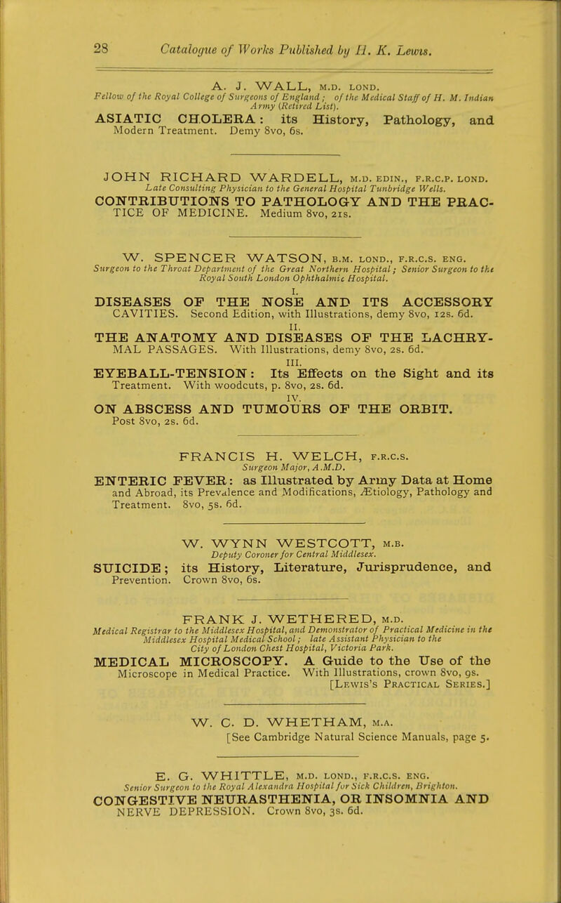 A. J. WALL, M.D. LOND. Fellow of the Royal College of Surgeons of England ; of the Medical Staff of H. M. Indian Army (Retired List). ASIATIC CHOLERA: its History, Pathology, and Modern Treatment. Demy 8vo, 6s. JOHN RICHARD WARDELL, m.d. edin., f.r.c.p. lond. Late Consulting Physician to the General Hospital Tunbridge Wells. CONTRIBUTIONS TO PATHOLOGY AND THE PRAC- TICE OF MEDICINE. Medium 8vo, 2is. W. SPENCER WATSON, b.m. lond., f.r.c.s. eng. Surgeon to the Throat Department of the Great Northern Hospital; Senior Surgeon to tkt Royal South London Ophthalmic Hospital. DISEASES OP THE NOSE AND ITS ACCESSORY CAVITIES. Second Edition, with Illustrations, demy 8vo, 12s. 6d. II, THE ANATOMY AND DISEASES OP THE LACHRY- MAL PASSAGES. With Illustrations, demy 8vo, 2s. 6d. III. EYEBALL-TENSION: Its Effects on the Sight and its Treatment. With woodcuts, p. 8vo, 2S. 6d. IV. ON ABSCESS AND TUMOURS OP THE ORBIT. Post 8vo, 2s. 6d. FRANCIS H. WELCH, f.r.c.s. Surgeon Major, A .M.D. ENTERIC PEVER: as Illustrated by Army Data at Home and Abroad, its Prevalence and Modifications, .^Etiology, Pathology and Treatment. 8vo, 5s. fid. W. WYNN WESTCOTT, m.b. Deputy Coroner for Central Middlesex. SUICIDE; its History, Literatvire, Jurisprudence, and Prevention. Crown 8vo, 6s. FRANK J. WETHERED, m.d. Medical Registrar to the Middlesex Hospital, and Demonstrator of Practical Medicine in the Middlesex Hospital Medical School; late Assistant Physician to the City of London Chest Hospital, Victoria Park. MEDICAL MICROSCOPY. A Guide to the Use of the Microscope in Medical Practice. With Illustrations, crown 8vo, gs. [Lewis's Practical Series.] W. C D. WHETHAM, m.a. [See Cambridge Natural Science Manuals, page 5. E. G. WHITTLE, m.d. lond., f.r.c.s. eng. Senior Surgeon to the Royal Alexandra Hospital fur Sick Children, Brighton. CONGESTIVE NEURASTHENIA, OR INSOMNIA AND NERVE DEPRESSION. Crown 8vo, 3s. 6d.