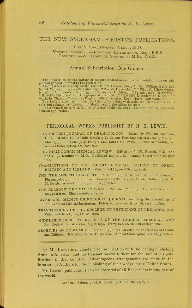 THE NEW SYDENHAM SOCIETY'S PUBLICATION'S. President:—Hermann Weber, M.D. Honorary Secretary:—Jonathan Hutchinson, Esq., F.R.S. Treasurer:—W. Sedgwick Saunders, M.D., F.S.A. Annual Subscription, One Guinea. The Society issues translations of recent standard works by continental authors on sub- jects of general interest to the profession. Amongst works recently issued are  Binz's Pharmacology, Sir William Gull's Col- lected Works,  Laveran's Paludism,  Pozzi's Gynecology,  Flijgge's Micro-Organ- isms, Cohnheim's Pathology, Henoch's Children,  Spiegelberg's Midwifery,  Hirsch's Historical and Geographical Pathology, Ewald's Disorders of Digestion' works by Charcot, Duchenne, Begbie, Billroth, Graves, Koch, Hebra, Guttmann, etc. The Society also has in hand an Atlas of Pathology with Coloured Plates, and a valu- able and exhaustive Lexicon of Medicine and the Allied Sciences. The Annual Report, with full list of works published, and all further information will be sent on application. PERIODICAL WORKS PUBLISHED BY H. K. LEWIS. THE BRITISH JOURNAL OF DERMATOLOGY. Edited by William Anderson, H. G. Brooke, H. Radcliffe Crocker, T. Colcott Fox, Stephen Mackenzie, Malcolm Morris, J. F. Payne, J. J. Pringle and James Galloway. Published monthly, is. Annual Subscription, 12s. post free. THE. BIRMINGHAM MEDICAL REVIEW. Edited by J. W. Russell, M.D., and and O. J. Kauffmann, M.D. Published monthly, 6d. Annual Subscription, 6s. post free. TRANSACTIONS OF THE DERMATOLOGICAL SOCIETY OF GREAT BRITAIN AND IRELAND. Vols. I. and II., royal 8vo, 5s. each. THE THERAPEUTIC GAZETTE. A Monthly Journal, devoted to the Science of Pharmacology, and to the introduction of New Therapeutic Agents. Edited by Dr. R. M. Smith. Annual Subscription, los., post free. THE GLASGOW MEDICAL JOURNAL. Published Monthly. Annual Subscription, 20s., post free. Single numbers, 2s. each. LIVERPOOL MEDICO-CHIRURGICAL JOURNAL, including the Proceedings of the Liverpool Medical Institution. Published twice yearly, 3s. 6d. each number. TRANSACTIONS OF THE COLLEGE OF PHYSICIANS OF PHILADELPHIA. Volumes I. to VI., 8vo, los. 6d. each. MIDDLESEX HOSPITAL, REPORTS OF THE MEDICAL, SURGICAL, AND Pathological Registrars for 1883 to 1894. Demy 8vo, as. 6d. nett each volume. ARCHIVES OF PEDIATRICS. A Monthly Journal, devoted to the Diseases of Infants and Children. Edited by Dr. W. P. Watson. Annual Subscription, 12s. 6d., post free. Mr. Lewis is in constant communication with the leading publishing firms in America, and has transactions with them for the sale of his pub- lications in that country. Advantageous arrangements are made in the interests of Authors for the publishing of their works in the United States. Mr. Lewis's publications can be procured of all Booksellers in any part of the world. London : Printed by H. K. Lewis, 136 Gower Street, W.C.