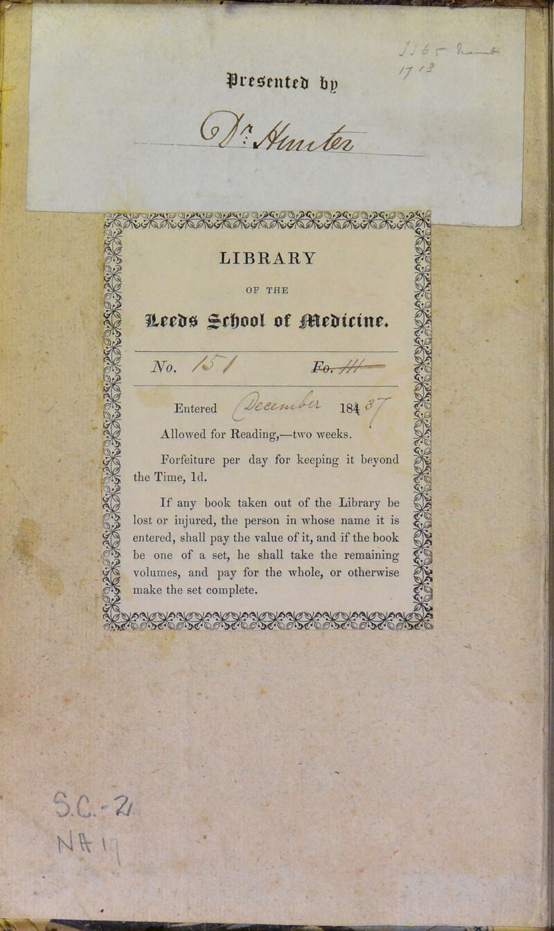<7 LIBRARY OF THE TLttfs* gi^ool of Mtliicine. No. A> / Entered ^'C£cp^ WL Y^Sf Allowed for Reading,—two weeks. Forfeiture per day for keeping it beyond the Time, Id. If any book taken out of the Library be lost or injured, the person in whose name it is entered, shall pay the value of it, and if the book be one of a set, he shall take the remaining volumes, and pay for the whole, or otherwise make the set complete.