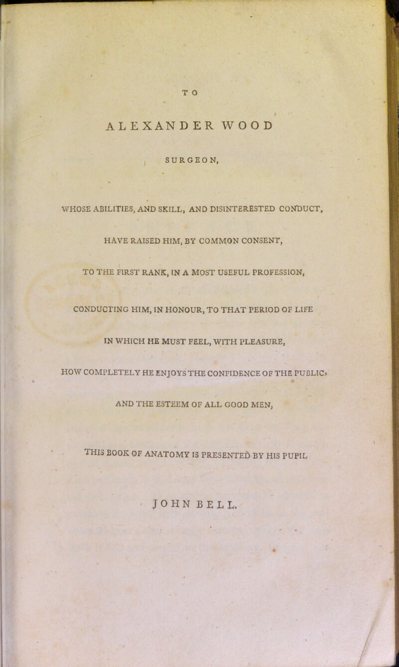 ALEXANDER WOOD SURGEON, WHOSE ABILITIES, AND SKILL, AND DISINTERESTED CONDUCT, HAVE RAISED HIM, BY COMMON CONSENT, TO THE FIRST RANK, IN A MOST USEFUL PROFESSION, CONDUCTING HIM, IN HONOUR, TO THAT PERIOD OF LIFE IN WHICH HE MUST FEEL, WITH PLEASURE, HOW COMPLETELY HE ENJOYS THE CONFIDENCE OF THE PUBLIC* AND THE ESTEEM OF ALL GOOD MEN, THIS BOOK OF ANATOMY IS PRESENTED BY HIS PUPIL JOHN BELL.