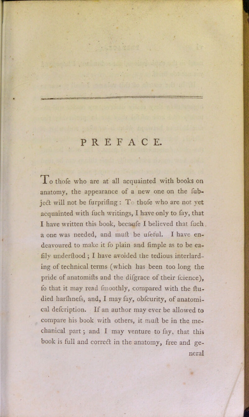 PREFACE To thofe who are at all acquainted with books on anatomy, the appearance of a new one on the fub- jedl will not be furprifing : T thofe who are not yet acquainted with fuch writings, I have only to fay, that I have written this book, becaufe I believed that fuch. a one was needed, and muft be ufeful. I have en- deavoured to make it fo plain and limple as to be ea- lily understood ; I have avoided the tedious interlard- ing of technical terms (which has been too long the pride of anatomifts and the difgrace of their icience), fo that it may read fmoothly, compared with the ftu- died harlhnefs, and, I may fay, obfcurity, of anatomi- cal defcription. If an author may ever be allowed to compare his book with others, it muft be in the me- chanical part; and I may venture to fay. that this book is full and correct in the anatomy, free and ge- neral