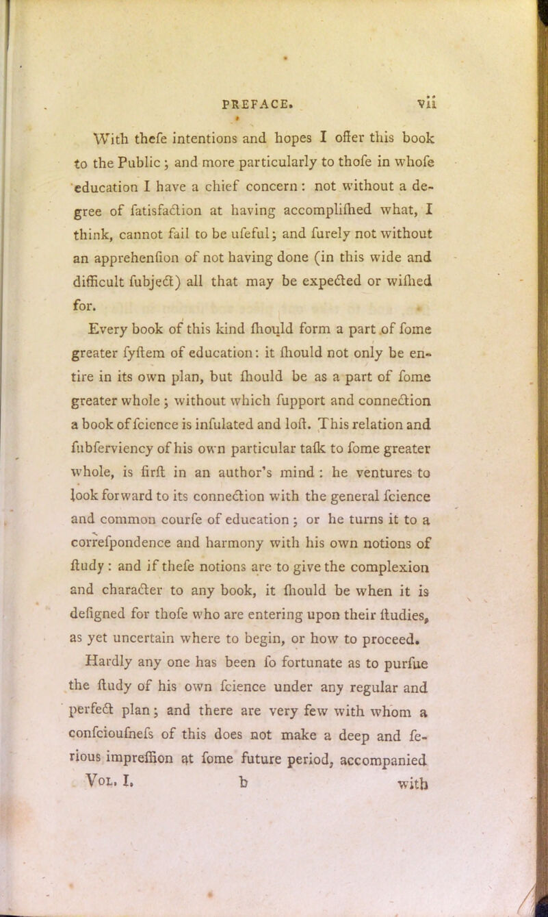 With thefe intentions and hopes I offer this book to the Public ; and more particularly to thofe in whofe education I have a chief concern: not without a de- gree of fatisfaclion at having accomplished what, I think, cannot fail to be ufeful; and furely not without an apprehenfion of not having done (in this wide and difficult fubjecl) all that may be expected or wifhed for. Every book of this kind mould form a part of fome greater fyftem of education: it mould not only be en- tire in its own plan, but mould be as a part of fome greater whole ; without which fupport and connection a book of fcience is infulated and loft. This relation and fubferviency of his own particular talk to fome greater whole, is firft in an author's mind : he ventures to look forward to its connection with the general fcience and common courfe of education ; or he turns it to a correfpondence and harmony with his own notions of fiudy : and if thefe notions are to give the complexion and character to any book, it fliould be when it is defigned for thofe who are entering upon their ftudies, as yet uncertain where to begin, or how to proceed. Hardly any one has been fo fortunate as to purfue the ftudy of his own fcience under any regular and perfect plan; and there are very few with whom a confcioufnefs of this does not make a deep and fe- rious impreffion at fome future period, accompanied Vol, I. b with