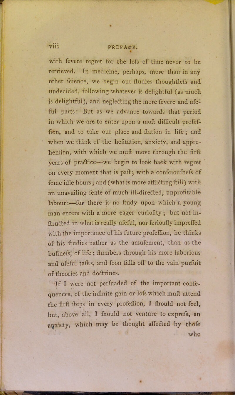 Vlll PREFACE. With fevere regret for the lofs of time never to be retrieved. In medicine, perhaps, more than in any- other fcience, we begin our ftudies thoughtlefs and undecided, following whatever is delightful (as much is delightful), and neglecting the more fevere and ufe- ful parts: But as we advance towards that period in which we are to enter upon a moft difficult profef- fion, and to take our place and ftation in life; and when we think of the hefitation, anxiety, and appre- henfion, with which we muft move through the firft years of practice—we begin to look hack with regret on every moment that is paft; with a confcioufnefs of fome idle hours; and (what is more afflidling ftill) with an unavailing fenfe of much ill-dire&ed, unprofitable labour:—for there is no ftudy upon which a young man enters with a more eager curiofity ; but not in- ftructed in what is really ufeful, nor ferioufly imprefled with the importance of his future profeffion, he thinks of his ftudies rather as the amufement, than as the bufinefs, of life; flumbers through his more laborious and ufeful tafks, and foon falls off to the vain purfuit of theories and dodlrines. If I were not perfuaded of the important confe- quences, of the infinite gain or lofs which muft attend the firft fteps in every profeffion, I mould not feel, but, above all, I mould not venture to exprefs, an anxiety;, which may be thought affeded by thofe who