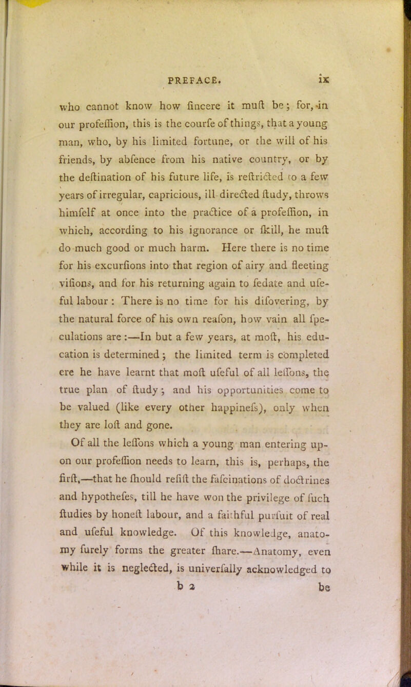 is who cannot know how fincere it mud be; for, -in our profeffion, this is the courfe of things, that a young man, who, by his limited fortune, or the will of his friends, by abfence from his native country, or by the deftination of his future life, is reftrictcd to a few years of irregular, capricious, ill directed ftudy, throws himfelf at once into the practice of a profeffion, in which, according to his ignorance or (kill, he mud do much good or much harm. Here there is no time for his excursions into that region of airy and fleeting virions, and for his returning again to fedate and ufe- ful labour : There is no time for his difovering, by the natural force of his own reafon, how vain all fpe- culations are:—In but a few years, at moft, his edu- cation is determined j the limited term is completed ere he have learnt that moft ufeful of all LeiTons, the true plan of ftudy and his opportunities come to be valued (like every other happinefs), only when they are loft and gone. Of all the leflbns which a young man entering up- on our profeifion needs to learn, this is, perhaps, the firft,—that he mould refift the fafcinations of doctrines and hypothefes, till he have won the privilege of fuch Itudies by honeft labour, and a faithful puufuit of real and ufeful knowledge. Of this knowledge, anato- my furely forms the greater fhare.—Anatomy, even while it is neglected, is univerfaily acknowledged to