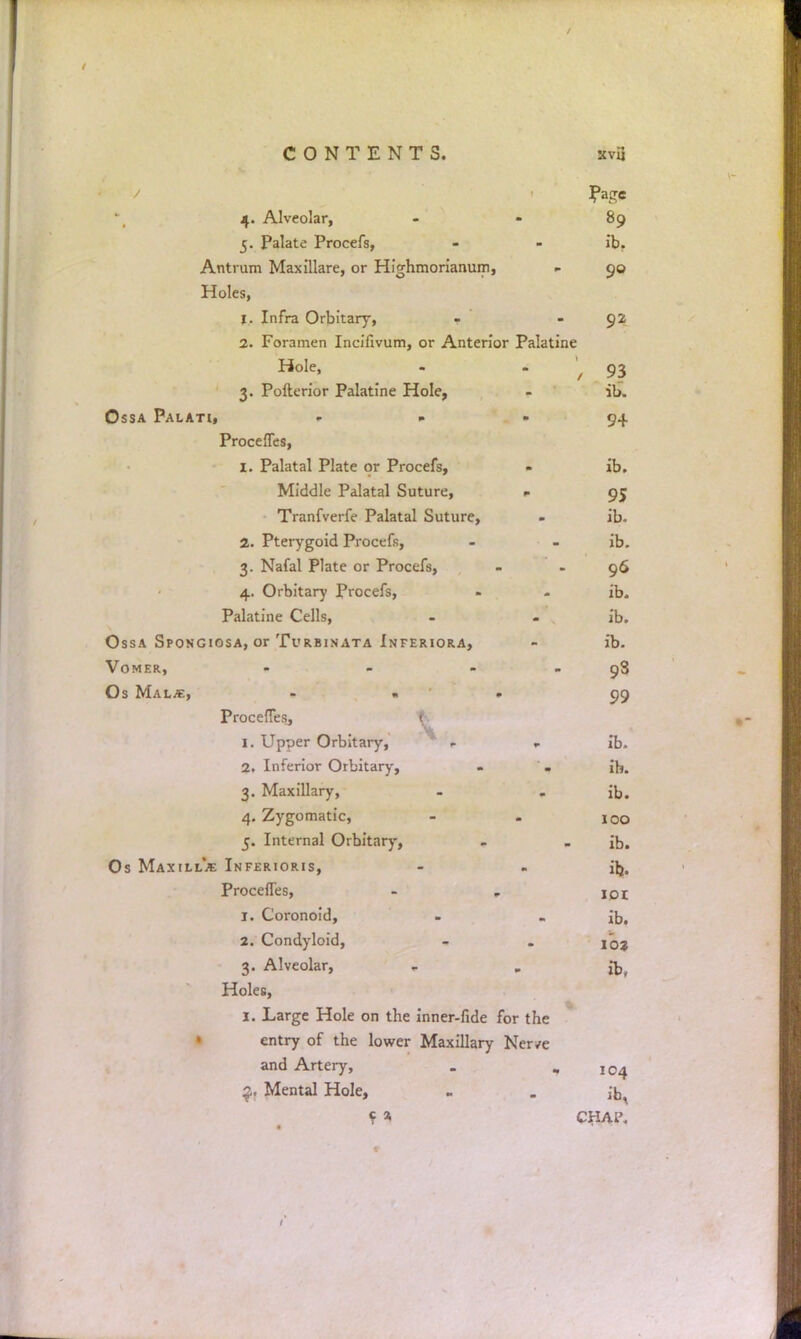 ?age 4. Alveolar, 89 5. Palate Procefs, ib. Antrum Maxillare, or Highrnorianum, 90 Holes, 1. Infra Orbitary, 92 2. Foramen Inciiivum, or Anterior Palatine Hole, / 93 3. Pofterior Palatine Hole, ib. Ossa Palati, - 9+ Procefles, I. Palatal Plate or Procefs, ib. Middle Palatal Suture, » 95 Tranfverfe Palatal Suture, ib. 2. Pterygoid Procefs, ib. 3. Nafal Plate or Procefs, 96 4. Orbitary Procefs, ib. Palatine Cells, - - . ib. Ossa Spongiosa, or Turbinata Inferiora, ib. Vomer, - - - 98 Os Malm, ... 99 Proceffes, 1 I. Upper Orbitary, . ib. 2. Inferior Orbitary, - . ib. 3. Maxillary, ib. 4. Zygomatic, 100 5. Internal Orbitary, ib. Os Maxill*.*: Inferioris, ib. Procefles, 1. Coronoid, ib. 2. Condyloid, 102 3. Alveolar, ib, Holes, j. Large Hole on the inner-fide for the entry of the lower Maxillary Ner/e and Artery, 104 Mental Hole, ib, CHAP.