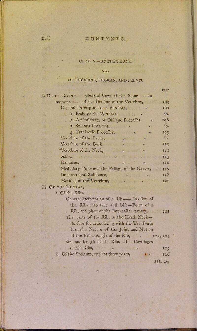 CHAP. V.—OF THE TRUNK, viz. OF THE SPINE, THORAX, AND PELVIS. Page I. Of the Spine General View of the Spine its motions and the Divifion of the Vertebra, 105 General Defeription of a Vertebra, - 107 1. Body of the Vertebra, - ib. 2. Articulating, or Oblique ProceJTes, - 108 3. Spinous ProcefTes, - - ib. 4. Tranfverfe ProcefTes, « - leg Vertebra; cf the Loins, . - ib. Vertebra* of the Back, - - no 'Vertebrae of the Neck, » - 111 Atlas, - . - 113 Dentatus, - - - 116 Medullary Tube and the PafTage of the Nerves, 117 Intervertebral Subftance, - » 118 Motions of the? Vertebrae, - - 120 IL Of the Thorax, i. Of the Ribs. General Defeription of a Rib ■ Divifion of the Ribs into true and falfe—Form of a Rib, and plaee of the Intercoftal Artery, 121 The parts of the Rib, as the Head, Neck- Surface for articulating with the Tranfverfe Procefs—Nature of the Joint and Motion of the Rib—Angle of the Rib, - 123, 124 Size and length of the Ribs—The Cartilages of the Ribs, - - 125 ti. Of the Sternum, and its three parts, 1 - 126. III. Of