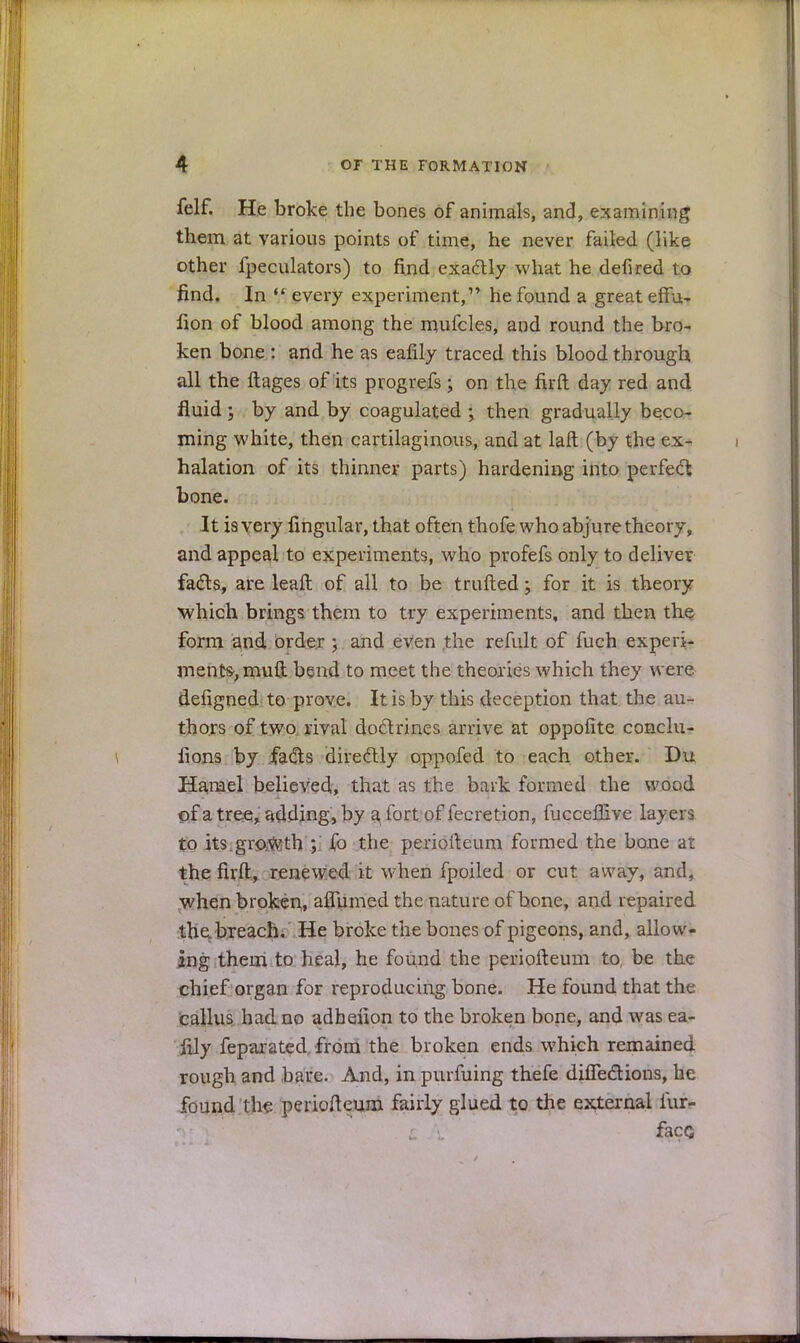 felf. He broke the bones of animals, and, examining them at various points of time, he never failed (like other fpeculators) to find exactly what he defired to find. In  every experiment, he found a great effu- lion of blood among the mufcles, and round the bro- ken bone : and he as eafily traced this blood through all the ftages of its progrefs; on the firft day red and fluid ; by and by coagulated ; then gradually beco- ming white, then cartilaginous, and at laft (by the ex- halation of its thinner parts) hardening into perfect bone. It is very lingular, that often thofe who abjure theory, and appeal to experiments, who profefs only to deliver facts, are leaft of all to be trufted \ for it is theory which brings them to try experiments, and then the form and order 5 and even the refult of fuch experi- ments, muft bend to meet the theories which they were defigned to prove. It is by this deception that the au- thors of two rival doctrines arrive at oppofite conclu- fions by facts directly oppofed to each other. Du Harael believed, that as the bark formed the wood of a tree, adding, by a, fort of fecretion, fuccefiive layers to its.growth ; fo the periofteum formed the bone at the firft, renewed it when fpoiled or cut away, and, when broken, aflumed the nature of bone, and repaired the. breach. He broke the bones of pigeons, and, allow- ing them to heal, he found the periofteum to, be the chief organ for reproducing bone. He found that the callus had no adhenon to the broken bone, and was ea- fily feparated from the broken ends which remained rough and bare. And, in purfuing thefe dhTections, he found the periofteum fairly glued to the external fur- faco