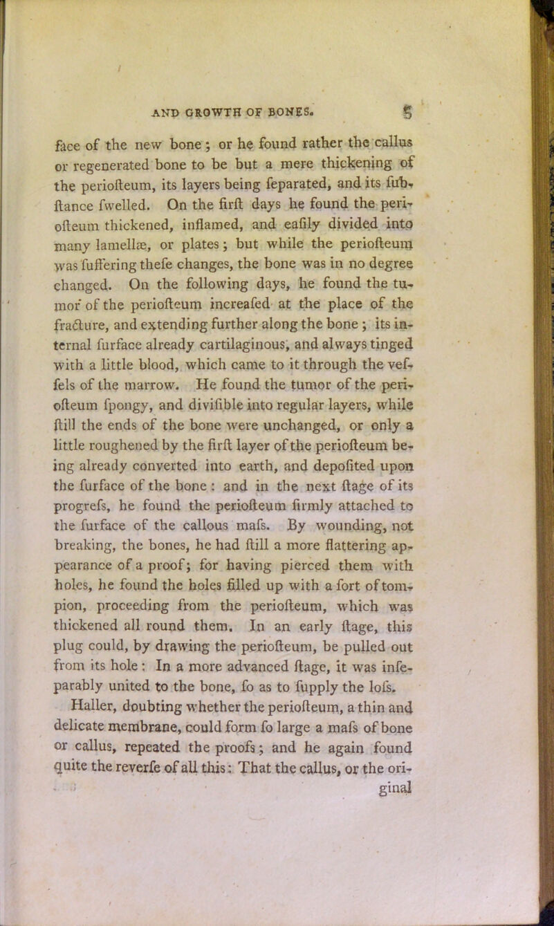 face of the new bone ; or he found rather the callus or regenerated bone to be but a mere thickening of the periofteum, its layers being feparated, and its fab, itance fwelled. On the firft days he found the peri- ofteum thickened, inflamed, and eafily divided into many lamellae, or plates; but while the periofteum was fuftering thefe changes, the bone was in no degree changed. On the following days, he found the tu- mor of the periofteum increafed at the place of the fracture, and extending further along the bone ; its in- ternal furface already cartilaginous, and always tinged with a little blood, which came to it through the vef- fels of the marrow. He found the tumor of the peri- ofteum fpongy, and divifible into regular layers, while ftill the ends of the bone were unchanged, or only a little roughened by the firft layer of the periofteum be- ing already converted into earth, and depofited upon the furface of the bone : and in the next ftage of its progrefs, he found the periofteum firmly attached to the furface of the callous mafs. By wounding, not breaking, the bones, he had ftill a more flattering ap- pearance of a proof; for having pierced them with holes, he found the holes filled up with a fort of torn- pion, proceeding from the periofteum, which was thickened all round them. In an early ftage, this plug could, by drawing the periofteum, be pulled out from its hole: In a more advanced ftage, it was infe- parably united to the bone, fo as to fupply the lois. Haller, doubting whether the periofteum, a thin and delicate membrane, could form fo large a mafs of bone or callus, repeated the proofs; and he again found quite the reverfe of all this: That the callus, or the ori- ginal