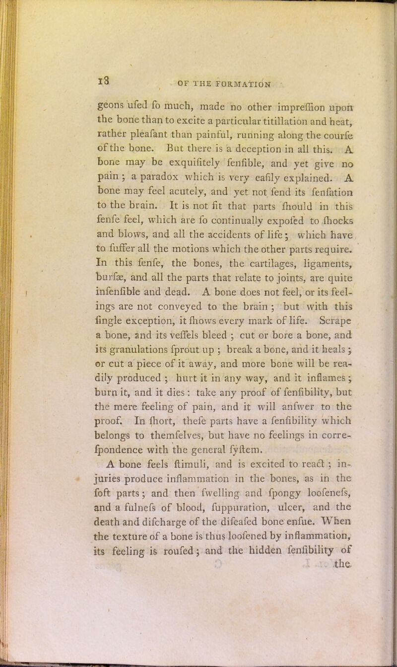 i3 OF THE FORMATION geons ufed fo much, made no other impreffion upon the bone than to excite a particular titillation and heat, rather pleafant than painful, running along the courfe of the bone. Bat there is a deception in all this. A bone may be exquifitely fenfible, and yet give no pain ; a paradox which is very eafily explained. A bone may feel acutely, and yet not fend its fenfation to the brain. It is not fit that parts mould in this fenfe feel, which are fo continually expofed to fhocks and blows, and all the accidents of life ; which have to fuffer all the motions which the other parts require. In this fenfe, the bones, the cartilages, ligaments, burfe, and all the parts that relate to joints, are quite infenfible and dead. A bone does not feel, or its feel- ings are not conveyed to the brain \ but with this lingle exception, it mows every mark of life. Scrape a bone, and its veffels bleed ; cut or bore a bone, and its granulations fprout up ; break a bone, and it heals ; or cut a piece of it away, and more bone will be rea- dily produced ; hurt it in any way, and it inflames; burn it, and it dies: take any proof of fenlibility, but the mere feeling of pain, and it will anfwer to the proof. In fhort, thefe parts have a fenfibility which belongs to themfelves, but have no feelings in corre- fpondence with the general fyftem. A bone feels ftimuli, and is excited to react; in- juries produce inflammation in the bones, as in the fort parts; and then fwelling and fpongy loofenefs, and a fulnefs of blood, fuppuration, ulcer, and the death and difcharge of the difeafed bone enfue. When the texture of a bone is thus loofened by inflammation, its feeling is roufed; and the hidden fenfibility of . the-