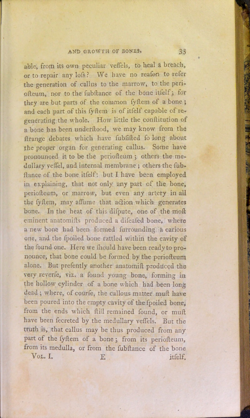 able, from its own peculiar veflels, to heal a breach, or to repair any lofs ? We have no reafon to refer the generation of callus to the marrow, to the peri- ofteum, nor to the fubftance of the bone itfelf; for they are but parts of the common fyftem of a bone ; and each part of this fyftem is of itfelf capable of re- generating the whole. How little the conftitution of a bone has been underftood, we may know from the ftrange debates which have fubfifted fo long about the proper organ for generating callus. Some have pronounced it to be the periofteum ; others the me- dullary veftel, and internal membrane ; others the fub- ilance of the bone itfelf: but I have besn employed in explaining, that not only any part of the bone, periofteum, or marrow, but even any artery in all the fyftem, may affume that aciion which generates bone. In the heat of this difpute, one of the molt eminent anatomifts produced a difeafed bone, where a new bone had been formed furrounding a carious one, and the fpoiled bone rattled within the cavity of the found one. Here we mould have been ready to pro- nounce, that bone could be formed by the periofteum alone. But prefently another anatomift produced the very reverfe, viz. a found young bone, forming in the hollow cylinder of a bone which had been long dead ; where, of courfe, the callous matter muft have been poured into the empty cavity of the fpoiled bone, from the ends which ftiil remained found, or muft have been fecreted by the medullary veflels. But the truth is, that callus may be thus produced from any part of the fyftem of a bone; from its periofteum, from its medulla, or from the fubftance of the bone Vol. I. E jtfelf.