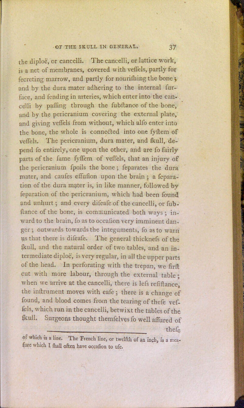 the diploe, or cancelli. The cancelli, or lattice work, is a net of membranes, covered with veffels, partly for fecrcting marrow, and partly for nourifhing the bone > and by the dura mater adhering to the internal fur- face, and fending in arteries, which enter into the can- . celli by paffing through the fubftance of the bone, and by the pericranium covering the external plate, and giving veffels from without, which alfo enter into the bone, the whole is connected into one fyftem of veffels. The pericranium, dura mater, and (kull, de- pend fo entirely, one upon the other, and are fo fairly parts of the fame fyffem of veffels, that an injury of the pericranium fpoils the bone; feparates the dura mater, and caufes effuiion upon the brain ; a fepara- tion of the dura inciter is, in like manner, followed by feparation of the pericranium, which had been found and unhurt; and every difcafeof the cancelli, or fub- ftance of the bone, is communicated both ways ; in- ward to the brain, fo as to occafion very imminent dan- ger ; outwards towards the integuments, fo as to warn us that there is difeafe. The general thicknefs of the {kull, and the natural order of two tables, and an in- termediate diploe, is very regular, in all the upper parts of the head. In perforating with the trepan, we firft cut with more labour, through the external table; when we arrive at the cancelli, there is lefs reliftance, the inurnment moves with eafe; there is a change of found, and blood comes from the tearing of thefe vef- fels, which run in the cancelli, betwixt the tables of the fkull. Surgeons thought themfelves fo well allured of ■ thefe of which is a line. The French line, or twelfth of an inch, is a mea- fure which I fhall often have occafion to ufe.