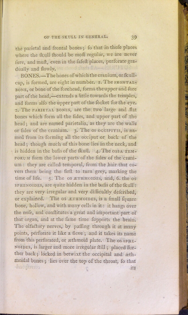 the parietal and frontal bones; fo that in thofe places where the Ikull Ihould be moil regular, we are never lure, and muft, even in the fafeft places, perforate gra- dually and flowly. BONES.—The bones of which the cranium, or Ikull- cap, is formed, are eight in number, i. The frontal- bone, or bone of the forehead, forms the upper and fore part of the head,—extends a little towards the temples, and forms alfo the upper part of the focket for the eye. i. The parietal bones, are the two large and flat bones which form all the lides, and upper part of the head; and are named parietalia, as they are the walls or fides of the cranium. 3. The os occipitis, is na- med from its forming all the occiput or back of the head ; though much of this bone lies in the neck, and is hidden in the bafis of the Ikull. 4. The ossa tem- pokum form the lower parts of the fides' of the crani- um : they are called temporal, from the hair that co- vers them being the firlt to turn grey, marking the time of life. 5. The os tethmoides, and, 6. the os sphenoides, are quite hidden in the bafis of the Ikull: they are very irregular and very difficultly defcribed, or explained. The 0$ J£thmoides, is a final! fquare bone, hollow, and with many cells in it a it hangs over the nofe, and constitutes a great and important part of that organ, and at the fame time fupports the brain. The olfactory nerves, by palling through it at many points, perforate it like a fieve ; and it takes its name from this perforated, or aethmoid plate. The os sphe- noides, is larger and more irregular ftill; placed fur- ther back; locked in betwixt the occipital and aeth- moidal bones; lies over the top of the throat, fo that