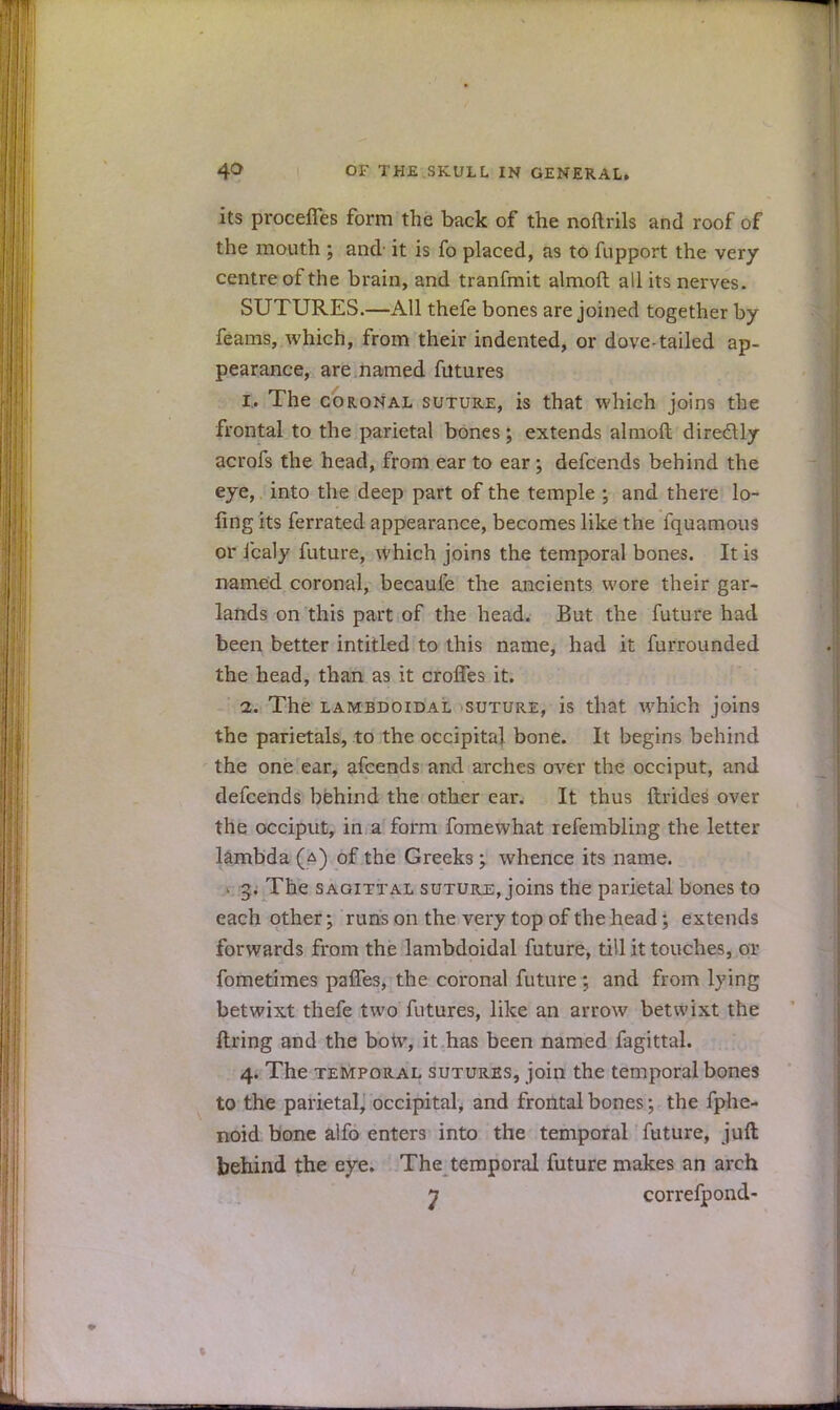 its proceffes form the back of the noftrils and roof of the mouth ; and it is fo placed, as to fupport the very centre of the brain, and tranfmit almoft all its nerves. SUTURES.—All thefe bones are joined together by feams, which, from their indented, or dove-tailed ap- pearance, are named futures i. The coronal suture, is that which joins the frontal to the parietal bones; extends almoft diredlly acrofs the head, from ear to ear; defcends behind the eye, into the deep part of the temple ; and there lo- fing its ferrated appearance, becomes like the fquamous or icaly future, which joins the temporal bones. It is named coronal, becaufe the ancients wore their gar- lands on this part of the head. But the future had been better intitled to this name, had it furrounded the head, than as it croiTes it. i. The lambdoidal suture, is that which joins the parietals, to the occipital bone. It begins behind the one ear, afcends and arches over the occiput, and defcends behind the other ear. It thus ftrides over the occiput, in a form fomewhat refembling the letter lambda (a) of the Greeks; whence its name. « 3. The sagittal suture, joins the parietal bones to each other; runs on the very top of the head; extends forwards from the lambdoidal future, till it touches, or fometimes pafTes, the coronal future; and from lying betwixt thefe two futures, like an arrow betwixt the firing and the bow, it has been named fagittal. 4. The temporal sutures, join the temporal bones to the parietal, occipital, and frontal bones; the fphe- noid bone alfo enters into the temporal future, juft behind the eye. The temporal future makes an arch n correfpond-