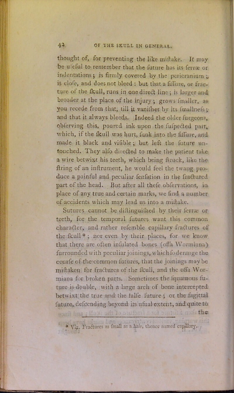 thought of, for preventing the like miflake. It may be uleful to remember that the future has its ferrse or indentations; is firmly covered by the pericranium;, is dole, and does not bleed : but that a fuTure, or frac- ture of the fkull, runs in one direct line j is larger and broader at the place of the injury; grows fmullcr, as you recede from that, till it vanifhes by its imallneis; and that it always bleeds. Indeed the older furgeon-, obferving this, poured ink upon the fufpected part, which, if the fkull was hurt, funk into the nifure, and made it black and vifible -, but left the future un- touched. They alfo directed to make the patient take a wire betwixt his teeth, which being ftruck, like the firing of an inftrument, he would feel the twang pro- duce a painful and peculiar fenfation in the fractured part of the head. But after all thefe obfervations, in place of any true and certain marks, we find a number of accidents which may lead us into a miflake. Sutures cannot be dih.inguilh.ed by their ferrse or teeth, for the temporal futures want this common character, and rather refemble capillary fractures of thefeull*; nor even by their places, for we know that there are often infulated bones (olfa Wormiana) furrounded with peculiar joinings, which fo derange the courfe of Che-common futures, that the joinings maybe mi (taken for fractures of the Hcull, and the otia Wor- miana for broken parts. Sometimes the 1'q.uamous fu- ture is double, with a large arch of bone intercepted betwixt the true and the faife future ; or the fagittal future, descending beyond its ufual extent, and quite to the * Viz. Fra&ures as fmall as a,bair, thence named capillary.