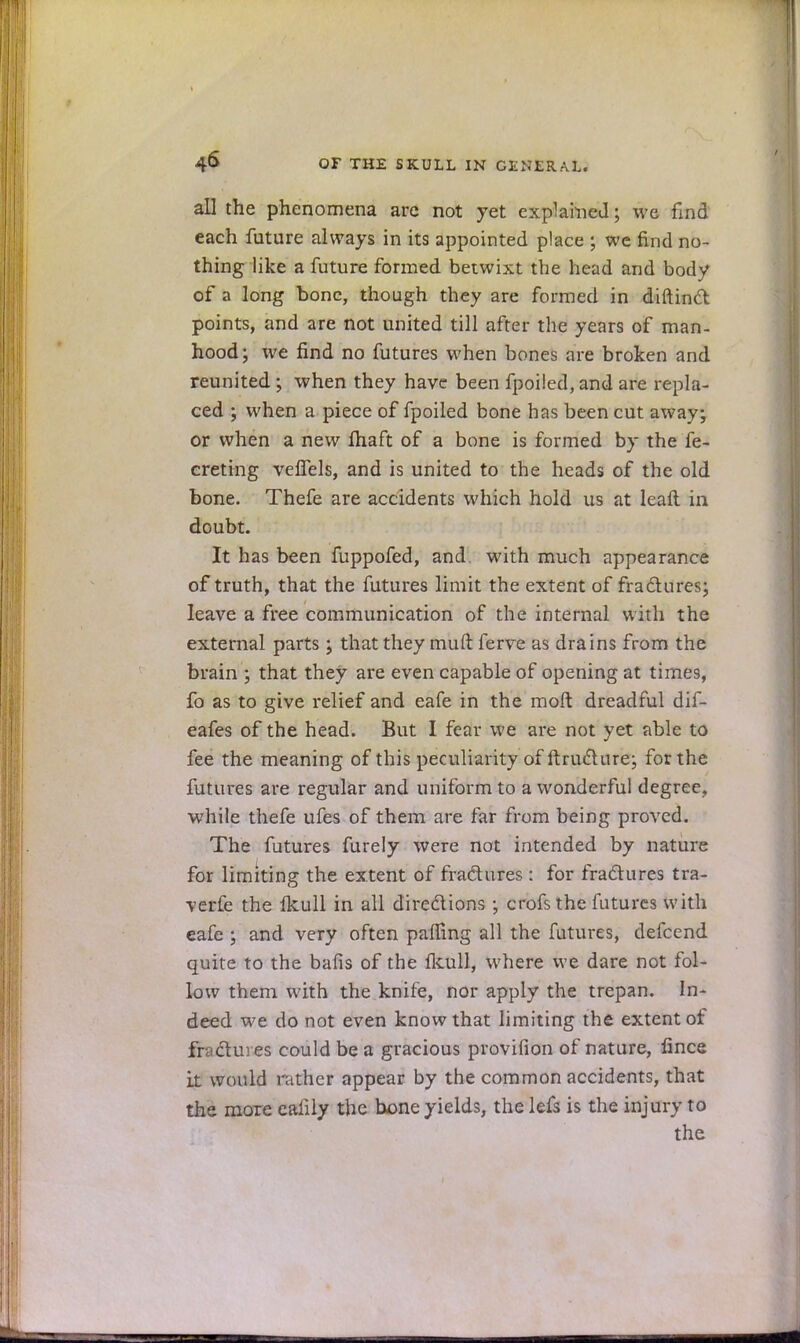 all the phenomena are not yet explained; we find each future always in its appointed place ; we find no- thing like a future formed betwixt the head and body of a long bone, though they are formed in diftinct points, and are not united till after the years of man- hood; we find no futures when bones are broken and reunited ; when they have been fpoiled, and are repla- ced ; when a piece of fpoiled bone has been cut away; or when a new ftiaft of a bone is formed by the fe- creting velTels, and is united to the heads of the old bone. Thefe are accidents which hold us at leaft in doubt. It has been fuppofed, and with much appearance of truth, that the futures limit the extent of fractures; leave a free communication of the internal with the external parts; that they muft ferve as drains from the brain ; that they are even capable of opening at time9, fo as to give relief and eafe in the moft dreadful dif- eafes of the head. But I fear we are not yet able to fee the meaning of this peculiarity of ftructure; for the futures are regular and uniform to a wonderful degree, while thefe ufes of them are far from being proved. The futures furely were not intended by nature for limiting the extent of fractures : for fractures tra- verfe the lkull in all directions ; crofs the futures with eafe ; and very often palTing all the futures, defcend quite to the bafis of the lkull, where we dare not fol- low them with the knife, nor apply the trepan. In- deed we do not even know that limiting the extent of fr clures could be a gracious provifion of nature, fince it would rather appear by the common accidents, that the more eaiily the bone yields, the lefs is the injury to the
