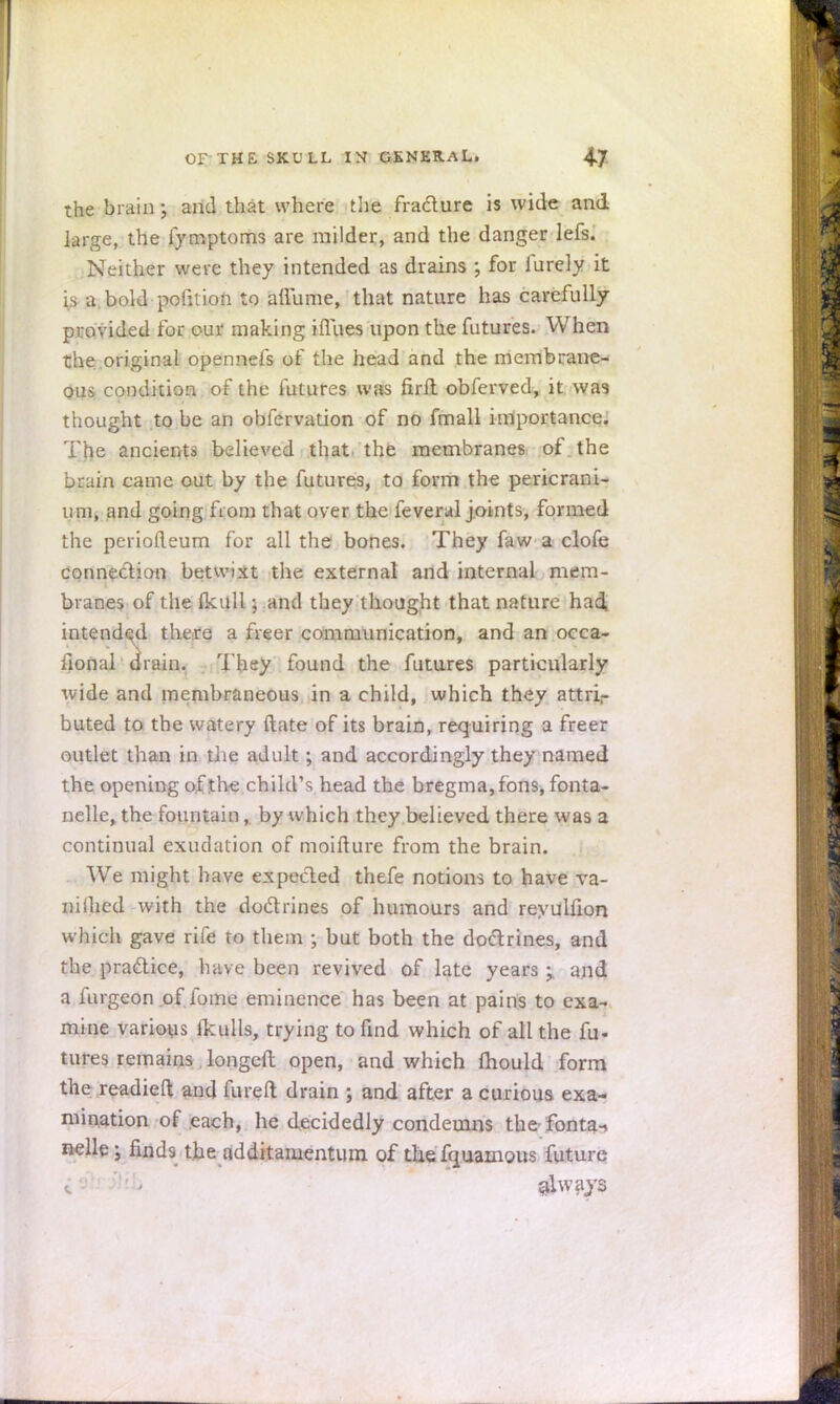 the brain j and that where the fracture is wide and large, the fymptoms are milder, and the danger lefs. Neither were they intended as drains ; for furely it is a. bold-pofition to affume, that nature has carefully provided for our making iflues upon the futures. When the original opennefs of the head and the membrane- ous condition of the futures was firft obferved, it was thought to be an obfervation of no fmall importance. The ancients believed that, the membranes of . the brain came out by the futures, to form the pericrani- um, and going from that over the feveral joints, formed the periolleum for all the bones. They faw a clofe connection betwixt the external and internal mem- branes of the Ikull; and they thought that nature had intended there a freer communication, and an occa- sional drain. They found the futures particularly wide and membraneous in a child, which they attri- buted to the watery date of its brain, requiring a freer outlet than in die adult; and accordingly they named the opening of the child's head the bregma, fons, fonta- nelle, the fountain, by which they believed there was a continual exudation of moifture from the brain. We might have expected thefe notions to have va- nilhed with the doctrines of humours and reyuhlon which gave rife to them ; but both the doctrines, and the practice, have been revived of late years ; and a furgeon of fome eminence has been at pains to exa- mine various Ikulls, trying to find which of all the fu- tures remains longed open, and which mould form the readied and fureft drain ; and after a curious exa- mination of each, he decidedly condemns the fonta-. nelle 3 finds the additaruentum of the fquamous future i9 ' always