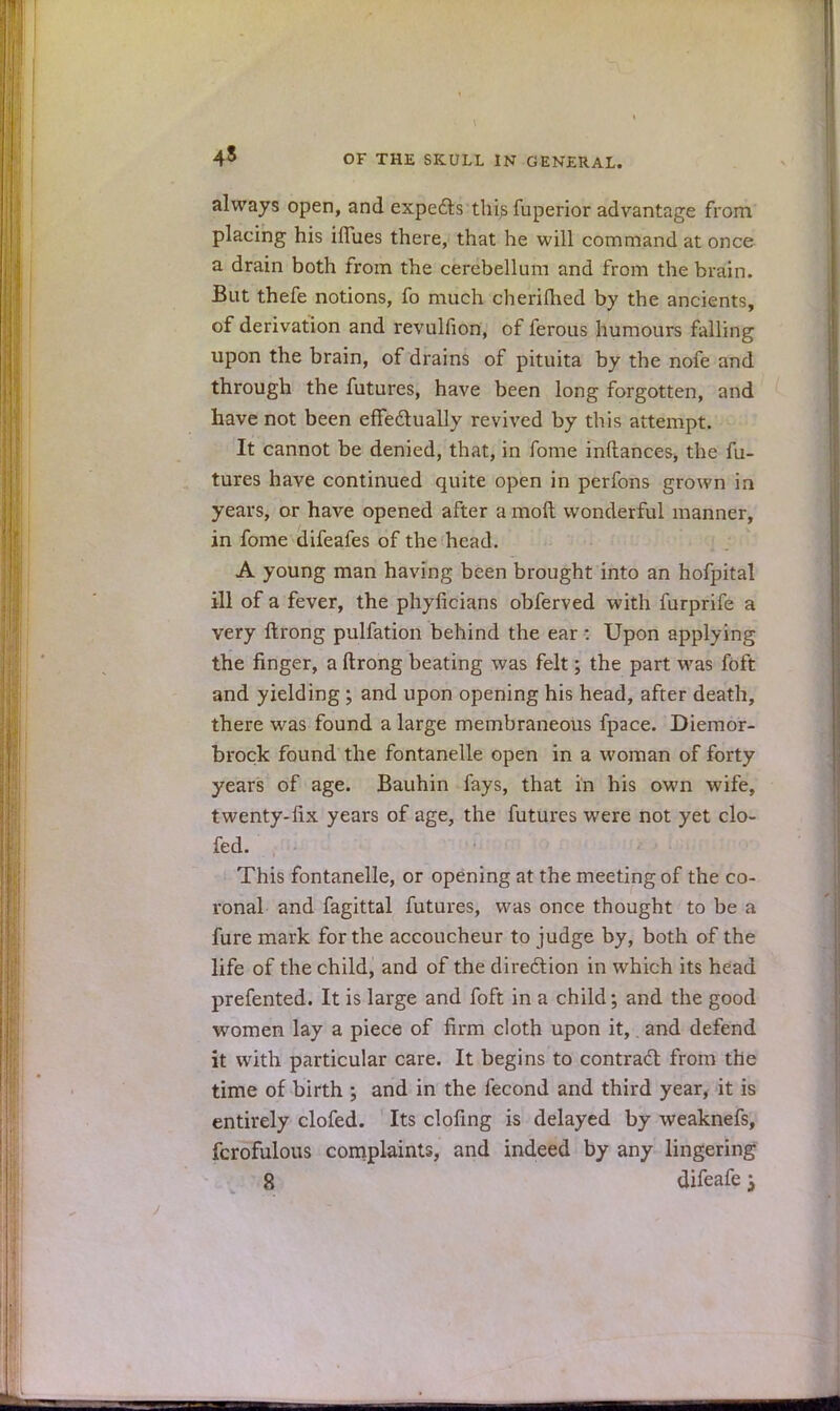 45 always open, and expecls this fuperior advantage from placing his ifTues there, that he will command at once a drain both from the cerebellum and from the brain. But thefe notions, fo much cherimed by the ancients, of derivation and revulfion, of ferous humours falling upon the brain, of drains of pituita by the nofe and through the futures, have been long forgotten, and have not been effectually revived by this attempt. It cannot be denied, that, in fome inftances, the fu- tures have continued quite open in perfons grown in years, or have opened after a molt wonderful manner, in fome difeafes of the head. A young man having been brought into an hofpital ill of a fever, the phyficians obferved with furprife a very ftrong pulfation behind the ear : Upon applying the finger, a ftrong beating was felt; the part was foft and yielding ; and upon opening his head, after death, there was found a large membraneous fpace. Diemor- brock found the fontanelle open in a woman of forty years of age. Bauhin fays, that in his own wife, twenty-fix years of age, the futures were not yet clo- fed. This fontanelle, or opening at the meeting of the co- ronal and fagittal futures, was once thought to be a fure mark for the accoucheur to judge by, both of the life of the child, and of the direction in which its head prefented. It is large and foft in a child; and the good women lay a piece of firm cloth upon it,. and defend it with particular care. It begins to contract from the time of birth ; and in the fecond and third year, it is entirely clofed. Its doling is delayed by weaknefs, fcrofulous complaints, and indeed by any lingering