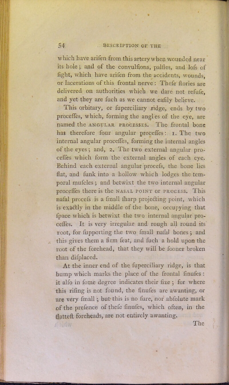 which have arifen from this artery when wounded near its hole; and of the convulfions, palfies, and lofs of fight, which have arifen from the accidents, wounds, or lacerations of this frontal nerve : Thefe ftories are delivered on authorities which we dare not refufe, and yet they are fuch as we cannot eafily believe. This orbitary, or fuperciliary .ridge, ends by two procefTes, which, forming the angles of the eye, are named the angular processes. The frontal bone has therefore four angular procefTes: i. The two internal angular procefTes, forming the internal angles of the eyes; and, 2, The two external angular pro- cefTes which form the external angles of each eye. Behind each external angular procefs, the bone lies flat, and funk into a hollow which lodges the tem- poral mufcles; and betwixt the two internal angular procefTes there is the nasal point or process. This nafal procefs is a fmall fliarp projecting point, which is exactly in the middle of the bone, occupying that fpace which is betwixt the two internal angular pro- cefTes. It is very irregular and rough all round its root, for fupporting the two fmall nafal bones; and this gives them a firm feat, and fuch a hold upon the root of the forehead, that they will be fooner broken than difplaced. At the inner end of the fuperciliary ridge, is that bump which marks the place of the frontal finufes : it alfo in fome degree indicates their fiz.e ; for where this riling is not found, the finufes are awanting, or are very fmall; but-this is no fure, nor abfolute mark of the prefence of thefe finufes, which often, in the flatteft foreheads, are not entirely awanting. The