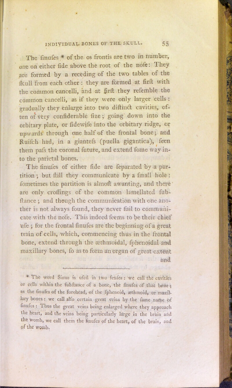 The finufes * of the os frontis are two in number, one on either fide above the root of the nofe: They arc formed by a receding of the two tables of the fkull from each other : they are formed at fir ft with the common cancelli, and at &rft they refemble the common cancelli, as if they were only larger cells : gradually they enlarge into two diftincl cavities, of- ten of very confiderable fize; going clown into the orbitary plate, or fidewife into the orbitary ridge, or upwards through one half of the frontal bone; and Ruifch had, in a giantefs (puella gigantica), feen them pafs the coronal future, and extend fome way in- to the parietal bones. The fmufes of either fide are feparated by a par- tition •, but Mill they communicate by a fmall hole : fometimes the partition is almoft awanting, and there are only croffings of the common lamellated fub- ftance ; and though the communication with one ano- ther is not always found, they never fail to communi- cate with the nofe. This indeed feems to be their chief life j for the frontal fmufes are the beginning of a great train of cells, which, commencing thus in the frontal bone, extend through the asthmoidal, fphenoidal and maxillary bones, fo as to form an organ of great extetot and * The word Sinus is ufed in two fenfes : wc call the cavities or cells within the fubftance of a hone, the finufes of that bone ; as the finufes of the forehead, of the fphenoid, aethmoid, or maxil- lary bones : we call alfo certain great veins by the fame name of finufts : Thus the great veins being enlarged where they approach the heart, and the veins being particularly large in the brain and the womb, we call them the finufes of the heart, of the brain, and of the womb.