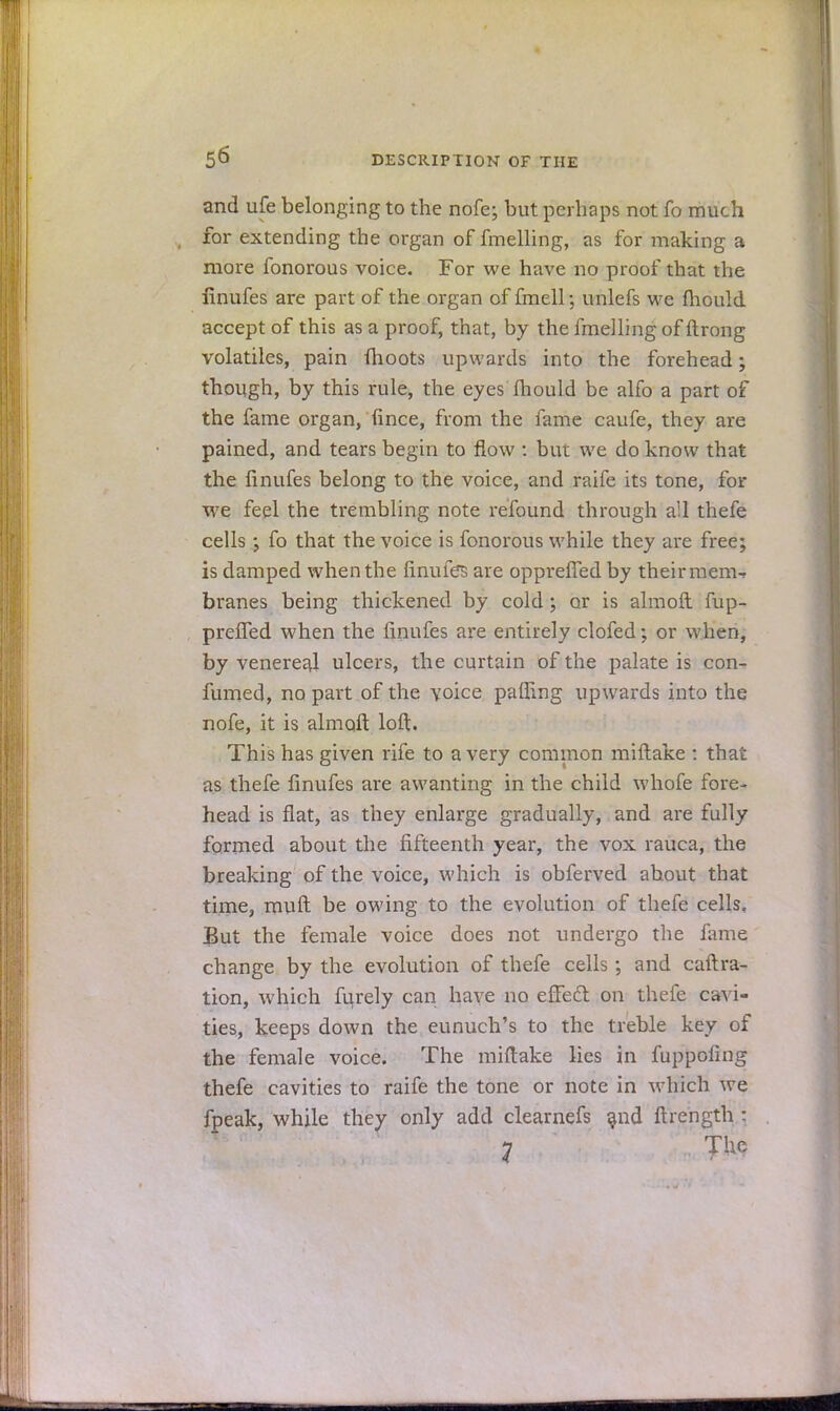 and ufe belonging to the nofe; but perhaps not fo much for extending the organ of fmelling, as for making a more fonorous voice. For we have no proof that the finufes are part of the organ of fmell; unlefs we fhould accept of this as a proof, that, by the fmelling of ftrong volatiles, pain (hoots upwards into the forehead; though, by this rule, the eyes fhould be alfo a part of the fame organ, fince, from the fame caufe, they are pained, and tears begin to flow : but we do know that the fmufes belong to the voice, and raife its tone, for we feel the trembling note refound through all thefe cells ; fo that the voice is fonorous while they are free; is damped when the finufes are oppreffed by their mem-* branes being thickened by cold ; or is almoft fup- prefTed when the finufes are entirely clofed; or when, by venereal ulcers, the curtain of the palate is con- fumed, no part of the voice palling upwards into the nofe, it is almoft loft. This has given rife to a very common miftake : that as thefe finufes are awanting in the child whofe fore- head is flat, as they enlarge gradually, and are fully formed about the fifteenth year, the vox rauca, the breaking of the voice, which is obferved about that time, muft be owing to the evolution of thefe cells. But the female voice does not undergo the fame change by the evolution of thefe cells; and caftra- tion, which furely can have no effect on thefe cavi- ties, keeps down the eunuch's to the treble key of the female voice. The miftake lies in fuppofmg thefe cavities to raife the tone or note in which we fpeak, while they only add clearnefs and ftrength ■ 7 T^c