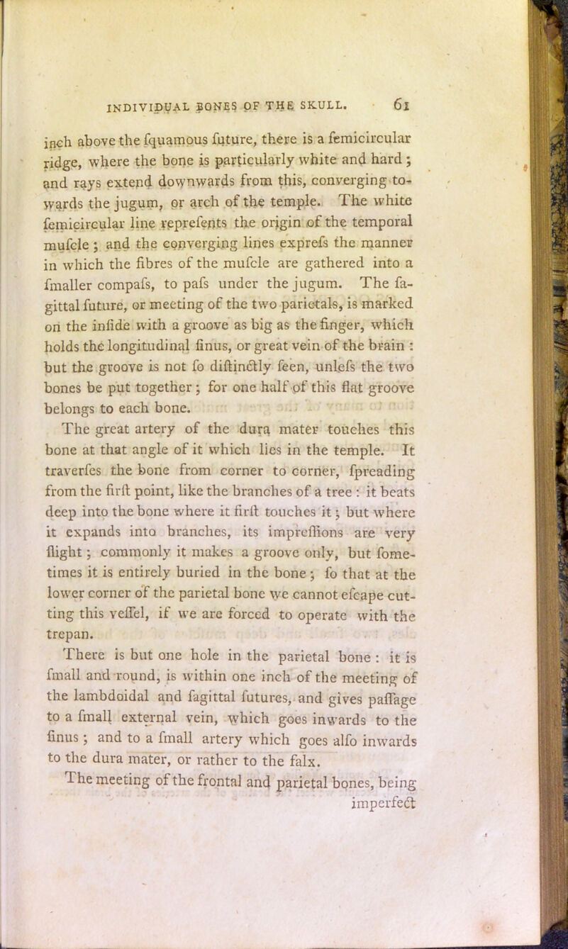 inch above the fquamous future, there is a femicircular ridge, where the bone is particularly white and hard ; and rays extend downwards from this, converging to- wards the jugum, or arch of the temple. The white femicircular line reprefents the origin of the temporal mufcle ; and the converging lines exprefs the manner in which the fibres of the mufcle are gathered into a fmaller compafs, to pafs under the jugum. The fa- gittal future, or meeting of the two parietals, is marked on the inlide with a groove as big as the finger, which holds the longitudinal fmus, or great vein of the brain : but the groove is not fo diftinctly feen, unlefs the two bones be put together ; for one half of this flat groove belongs to each bone. The great artery of the dura mater touches this bone at that angle of it which lies in the temple. It traverfes the bone from corner to corner, fpreading from the fir It point, like the branches of a tree : it beats deep into the bone where it full touches it • but where it expands into branches, its imprcflions are very flight; commonly it makes a groove only, but fome- times it is entirely buried in the bone \ fo that at the lower corner of the parietal bone we cannot efcape cut- ting this vcflel, if we are forced to operate with the trepan. There is but one hole in the parietal bone : it is fmall and round, is within one inch of the meeting of the lambdoidal and fagittal futures, and gives paffage to a fmall external vein, which goes inwards to the finus; and to a fmall artery which goes alfo inwards to the dura mater, or rather to the falx. The meeting of the frontal and parietal bones, being imperfect