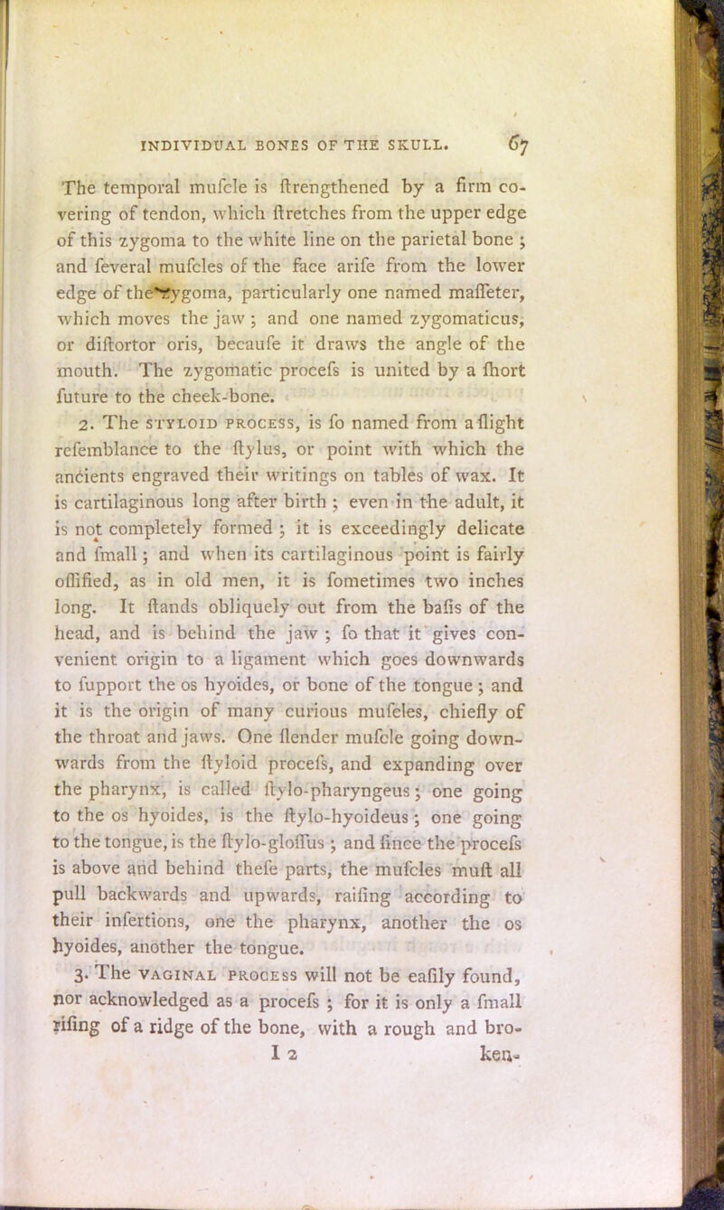 The temporal mufcle is ftrengthened by a firm co- vering of tendon, which ftretches from the upper edge of this zygoma to the white line on the parietal bone ; and feveral mufcles of the face arife from the lower edge of the*Eygoma, particularly one named mafTeter, which moves the jaw ; and one named zygomaticus, or diftortor oris, becaufe it draws the angle of the mouth. The zygomatic procefs is united by a lhort future to the cheek-bone. 2. The styloid process, is fo named from a flight refemblance to the ftylus, or point with which the ancients engraved their writings on tables of wax. It is cartilaginous long after birth ; even in the adult, it is not completely formed j it is exceedingly delicate and fmall; and when its cartilaginous point is fairly oflified, as in old men, it is fometimes two inches long. It Hands obliquely out from the bails of the head, and is behind the jaw; fo that it gives con- venient origin to a ligament which goes downwards to fupport the os hyoides, or bone of the tongue; and it is the origin of many curious mufcles, chiefly of the throat and jaws. One flender mufcle going down- wards from the ftyloid procefs, and expanding over the pharynx, is called ftvlo-pharyngeus; one going to the os hyoides, is the ftylo-hyoideus; one going to the tongue, is the ftylo-gloffus ; and fince the procefs is above and behind thefe parts, the mufcles muft all pull backwards and upwards, railing according to their infertions, one the pharynx, another the os hyoides, another the tongue. 3. The vaginal process will not be eafily found, nor acknowledged as a procefs ; for it is only a fmall riling of a ridge of the bone, with a rough and bro- 12 ken.-