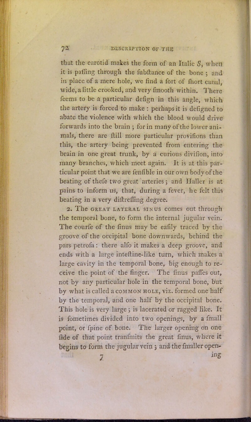 that the carotid makes the form of an Italic 5, when it is palling through the fubftance of the bone ; and in place of a mere hole, we find a fort of ftiort canal, wide, a little crooked, and very fmooth within. There feems to be a particular defign in this angle, which the artery is forced to make : perhaps it is defigned to abate the violence with which the blood would drive forwards into the brain ; for in many of the lower ani- mals, there are Itill more particular provifions than this, the artery being prevented from entering the brain in one great trunk, by a curious divifion, into many branches, which meet again. It is at this par- ticular point that we are fenfible in our own body of the beating of thefe two great arteries; and Haller is at pains to inform us, that, during a fever, he felt this beating in a very diftreffing degree. 2. The great lateral sinus comes out through the temporal bone, to form the internal jugular vein. The courfe of the linus may be eafily traced by the groove of the occipital bone downwards, behind the pars petrofa: there alfo it makes a deep groove, and ends with a large inteftine-like turn, which makes a large cavity in the temporal bone, big enough to re- ceive the point of the finger. The linus palfes out, not by any particular hole in the temporal bone, but by what is called a common hole, viz. formed one half by the temporal, and one half by the occipital bone. This hole is very large; is lacerated or ragged like. It is fometimes divided into two openings, by a fmall point, or fpine of bone. The larger opening on one fide of that point tranfmits the great linus, where it begins to form the jugular vein; and the fmaller open- 7 ing