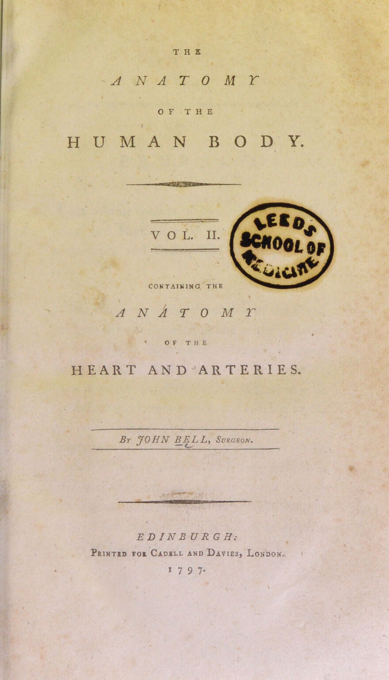 THE ANA TO M T OF THE HUMAN BODY. VOL. II. v«©„ , CONTAINING THE ANATOMY OF THE HEART AND ARTERIES. £r JOHN BELL, Surgeon. EDINBURGH: Printed foe. Cadell and Davies, London, 1797.