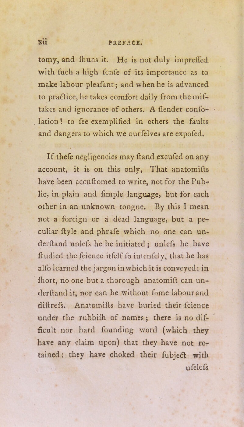 tomy, and fhuns it. He is not duly imprelTed with fuch a high fenfe of its importance as to make labour pleafant; and when he is advanced to practice, he takes comfort daily from the mis- takes and ignorance of others. A {lender confo- lation! to fee exemplified in others the faults and dangers to which we ourfelves are expofed. If thefe negHgencies may ftand excufed on any account, it is on this only, That anatomifts have been accuftomed to write, not for the Pub- lic, in plain and jfimple language, but for each other in an unknown tongue. By this I mean not a foreign or a dead language, but a pe- culiar ftyle and phrafe which no one can un- derftand unlefs he be initiated; unlefs he have ftudied the fcience itfelf fo intenfely, that he has alfo learned the jargon in which it is conveyed: in fhort, no one but a thorough anatomift can un- derftand it, nor can he without fome labour and diftrefs. Anatomifts have buried their fcience under the rubbifh of names j there is no dif- ficult nor hard founding wrord (which they have any claim upon) that they have not re- tained ; they have choked their fubject with ufelefs