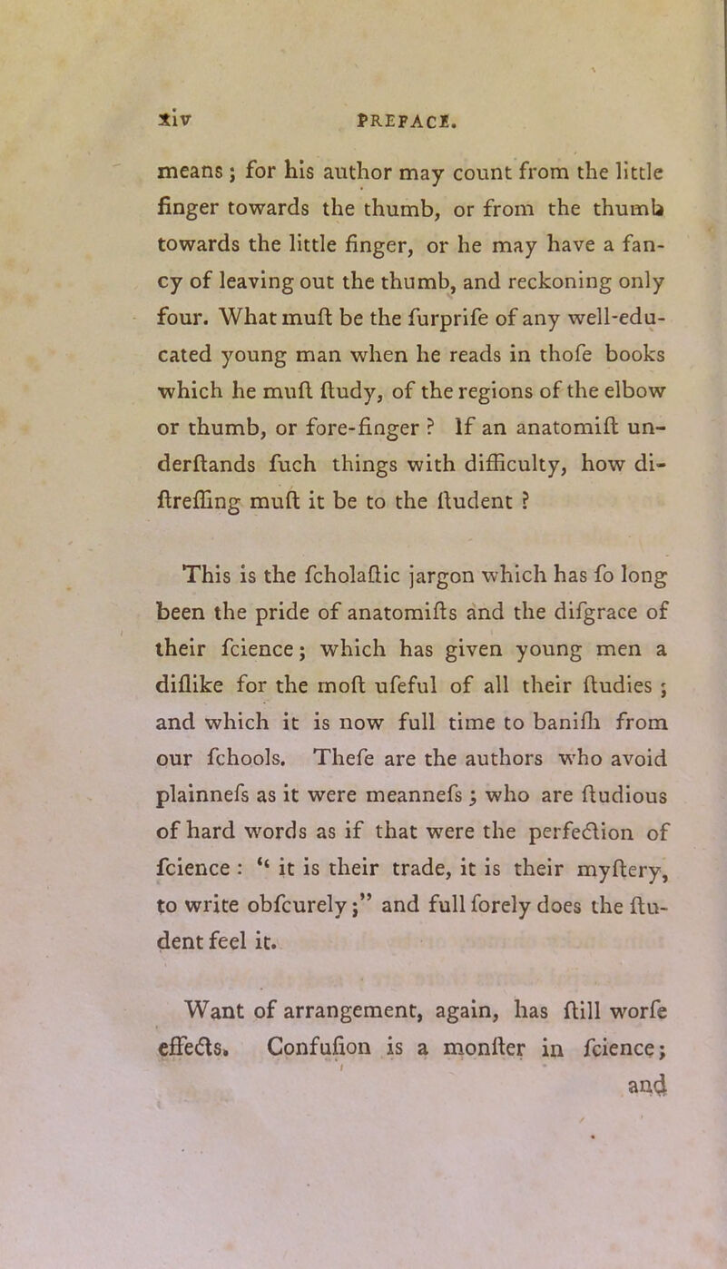 means; for his author may count from the little finger towards the thumb, or from the thumb towards the little finger, or he may have a fan- cy of leaving out the thumb, and reckoning only four. What muft be the furprife of any well-edu- cated young man when he reads in thofe books which he muft ftudy, of the regions of the elbow or thumb, or fore-finger ? If an anatomift un- derftands fuch things with difficulty, how di- ftrefnng muft it be to the ftudent ? This is the fcholaflic jargon which has fo long been the pride of anatomifts and the difgrace of their fcience; which has given young men a diflike for the moft ufeful of all their fludies; and which it is now full time to banifh from our fchools. Thefe are the authors who avoid plainnefs as it were meannefs; who are ftudious of hard words as if that were the perfection of fcience : *' it is their trade, it is their myftery, to write obfcurely ;•' and full forely does the ftu- dent feel it. Want of arrangement, again, has flill worfe effects. Confufion is a monfter in fcience; an4