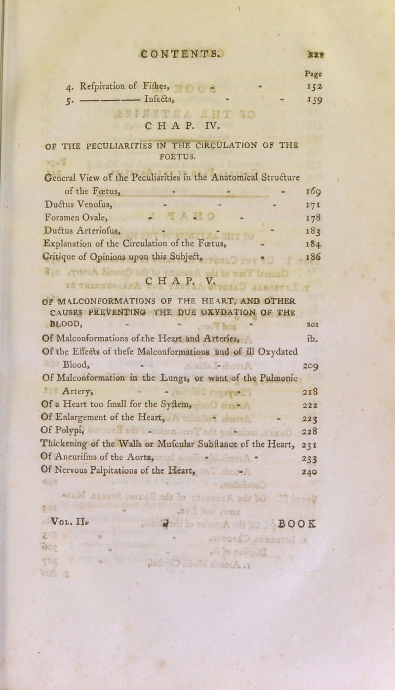 CONTENTS. Mr Page 4. Refpiration of Fifties, - • 152 5. Infects, - - 159 CHAP. IV. OF THE PECULIARITIES IN THE CIRCULATION OF THE FOETUS. General View of the Peculiarities in the Anatomical Structure of the Foetus, - - -169 Ductus Venofus, - - - 171 Foramen Ovale, - - - 178 Ductus Arteriofus, - - 183 Explanation of the Circulation of the Foetus, - 184. Critique of Opinions upon this Subject, - 186 CHAP. V. OF M^LCONFORMATIONS OF THE HE \RT, AND OTHER CAUSES PREVENTING THE DUE OXYDATION OF THE BLOOD, - 201 Of Malconformations of the Heart and Arteriea, ib. Of the Effects of tbefe Malconformations and of ill Oxydated Blood, - - 209 Of Malconformation in the Lungs, or want of the Pulmonic Artery, - - 218 Of a Heart too fmall for the Syftem, - 222 Of Enlargement of the Heart, - - 223 Of Polypi, . - 228 Thickening of the Walls or Mufcular Subftancc of the Heart, 231 Of Aneurifms of the Aorta, - • 233 Of Nervous Palpitations of the Heart, - 240 Vol. Hr j BOOK -