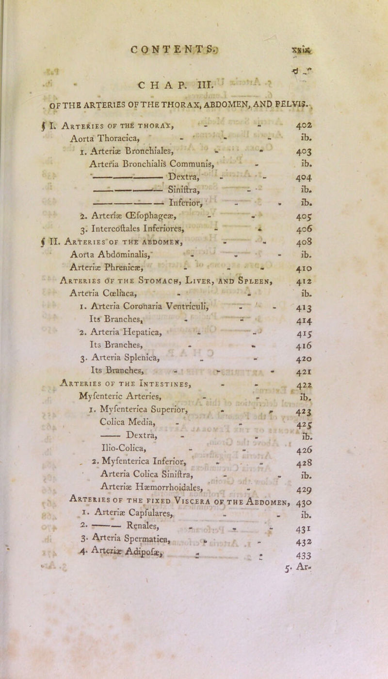 CHAP. III. OF THE ARTERIES OF THE THORAX, ABDOMEN, AND PELVIS. - J I. Arteries of the thorax, - - 402 Aorta Thoracica, - - - ib. 1. Arteria Bronchiales, - - 403 Arteria Bronchialis Communis, - ib. • . Dextra, - - 404 —— —— Siniftra, - ib. ! Inferior, - ib. 2. Arteriae (Efophageae, - - 405 3. Intercoftales Inferiorcs, - * 406 j II. Arteries of the abdomen, - - 408 Aorta Abdominalis,' ... ib. Arterix Phrenica;, - - 410 Arteries of the Stomach, Liver, and Spleen, 412 Arteria Coeliaca, - . ib. 1. Arteria Coroharia Ventriculi, - - 413 Its Branches, - - 414 2. Arteria Hepatica, - - 415 Its Branches, - . 416 3. Arteria Splenica, _ - 420 Its Branches, - - 421 Arteries of the Intestines, - - 422 Myfenteric Arteries, - - ib. I. Myfenterica Superior, . , 423 Colica Media, - - 42^ Dextra, - . Ib. Ilio-Colica, - - 426 , 2. Myfenterica Inferior, - . 428 Arteria Colica Siniftra, - . ib. Arterise Haemorrhoidales, - 429 Arteries of the fixed Viscera of the Abdomen, 430 1. Arteriae Capfulares, . . ib. 2- Renales, 431 3. Arteria Spermatica, fc . 432 4-Arterix Adipofe, . . 433