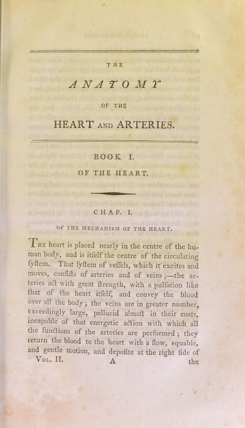 A N A T 0 M T OF THE HEART and ARTERIES. book r. OF THE HEART. CHAP. I. OF THE MECHANISM OF THE HEART. 1 he heart is placed nearly in the centre of the hu- man body, and is itfelf the centre of the circulating fyftem. That fyftem of veflels, which it excites and moves, confifts of arteries and of veinsthe ar- teries act with great ftrength, with a pulfation like that of the heart itfelf, and convey the blood over all the body; the veins are in greater number, exceedingly large, pellucid almoit in their coats, incapable of that energetic action with which all the fundions of the arteries are performed ; they return the blood to the heart with a flow, equable, and gentle motion, and depofite at the right fide of