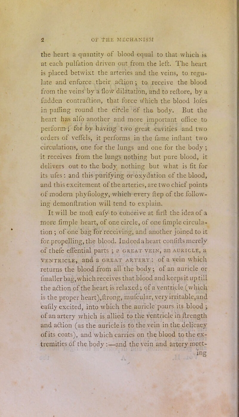 the heart a quantity of blood equal to that which is at each pulfation driven out from the left. The heart is placed betwixt the arteries and the veins, to regu- late and enforce their action ; to receive the blood from the veins by a flow dilatation, and to reftore, by a fudden contraction, that force vtfhich the blood lofes in paffing round the circle of the body. But the heart has alfo another and more important office to perform; for by having two great cavities and two orders of veflels, it performs in the fame inftant two circulations, one for the lungs and one for the body; it receives from the lungs nothing but pure blood, it delivers out to the body nothing but what is fit for its ufes: and this purifying or oxydation of the blood, and this excitement of the arteries, are two chief points of modern phyfiology, which every ftep of the follow- ing demonflration will tend to explain. It will be raoft eafy to conceive at firft the idea of a more fimple heart, of one circle, of one fimple circula- tion ; of one bag for receiving, and another joined to it for.propelling, the blood. Indeed a heart conliffcs merely of thefe efTential parts ; a great vein, an auricle, a ventricle, and a great artery: of a vein which returns the blood from all the body; of an auricle or fmallcr bag, which receives that blood and keeps it up till the action of the heart is relaxed; of a ventricle (which is the proper heart),ftrong, mufcular, very irritable,and eafily excited, into which the auricle pours its blood ; of an artery which is allied to the ventricle in ftrength and action (as the auricle is to the vein in the delicacy of its coats), and which carries on the blood to the ex- tremities of the body :—and the vein and artery meet- ing