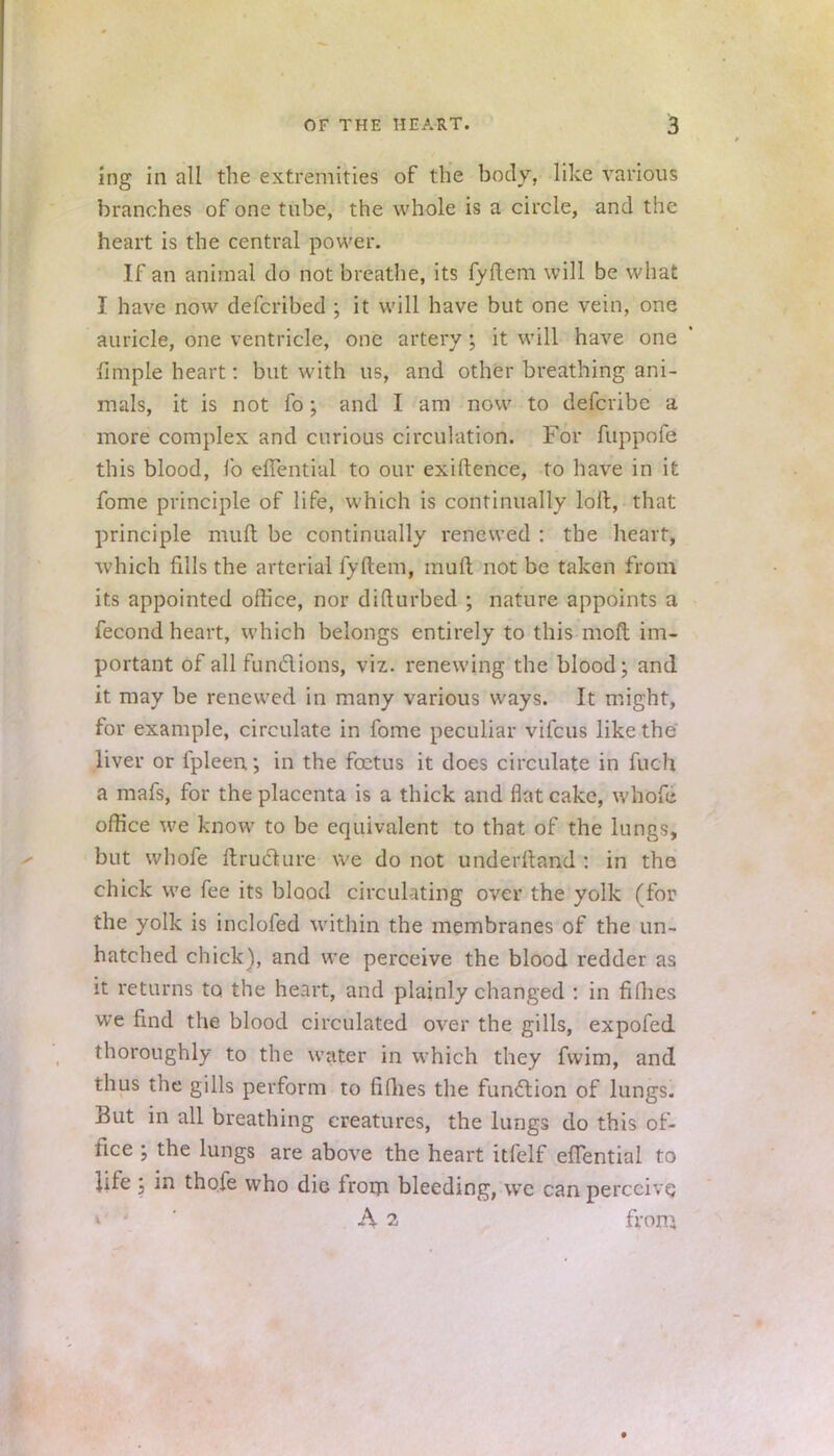 ing in all the extremities of the body, like various branches of one tube, the whole is a circle, and the heart is the central power. If an animal do not breathe, its fyftem will be what I have now defcribed ; it will have but one vein, one auricle, one ventricle, one artery; it will have one fimple heart: but with us, and other breathing ani- mals, it is not fo; and I am now to defcribc a more complex and curious circulation. For fuppofe this blood, fo eflential to our exiftence, to have in it fome principle of life, which is continually loll, that principle muft be continually renewed : the heart, which fills the arterial fyftem, muft not be taken from its appointed office, nor difturbed ; nature appoints a fecond heart, which belongs entirely to this moft im- portant of all fun&ions, viz. renewing the blood; and it may be renewed in many various ways. It might, for example, circulate in fome peculiar vifcus like the liver or fpleen; in the foetus it does circulate in fuch a mafs, for the placenta is a thick and flat cake, whofc office we know to be equivalent to that of the lungs, but whofe ftruclure we do not underftand : in the chick we fee its blood circulating over the yolk (for the yolk is inclofed within the membranes of the un- hatched chick), and we perceive the blood redder as it returns to the heart, and plainly changed : in fifties we find the blood circulated over the gills, expofed thoroughly to the water in which they fwim, and thus the gills perform to fifties the function of lungs. But in all breathing creatures, the lungs do this of- fice ; the lungs are above the heart itfelf eflential to life \ in thofe who die from bleeding, we can perceive. A 2 from