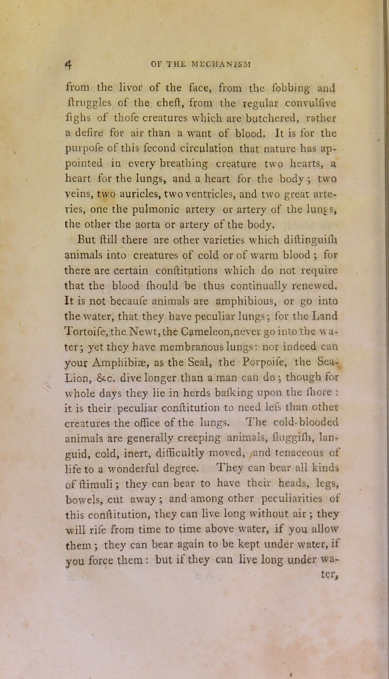 from the livor of the face, from the fobbing and ftruggles of the cheft, from the regular convulfive fighs of thofe creatures which are butchered, rather a defire for air than a want of blood. It is for the purpofe of this fecond circulation that nature has ap- pointed in every breathing creature two hearts, a heart for the lungs, and a heart for the body ; two veins, two auricles, two ventricles, and two great arte- ries, one the pulmonic artery or artery of the hints, the other the aorta or artery of the body. But ft ill there are other varieties which diftinguifh animals into creatures of cold or of warm blood ; for there are certain conftitutions which do not require that the blood mould be thus continually renewed. It is not becaufe animals are amphibious, or go into the water, that they have peculiar lungs; for the Land Tortoife, the Newt, the Cameleon,never go into the wa- ter; yet they have membranous lungs: nor indeed can your Amphibiae, as the Seal, the Porpoife, the Sea- Lion, &c. dive longer than a man can do \ though for whole days they lie in herds balking upon the fhore : it is their peculiar conflitution to need lefs than other creatures the office of the lungs. The cold-blooded animals are generally creeping animals, iluggiih, lan- guid, cold, inert, difficultly moved, -and tenaceous of life to a wonderful degree. They can bear all kinds pf ftimuli; they can bear to have their heads, legs, bowels, cut away; and among other peculiarities of this conftitution, they can live long without air; they •will rife from time to time above water, if you allow them ; they can bear again to be kept under water, if you force them: but if they can live long under wa- ter,