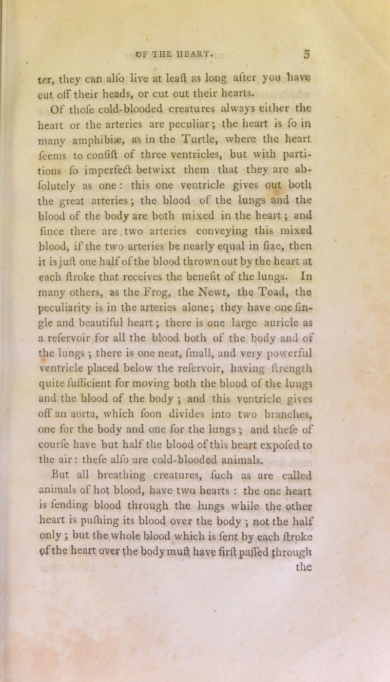 ter, they can alfo live at leaft as long after you have cut off their heads, or cut out their hearts. Of thofe cold-blooded creatures always either the heart or the arteries are peculiar; the heart is fo in many amphibiae, as in the Turtle, where the heart feems to confifl of three ventricles, but with parti- tions fo imperfect betwixt them that they are ab- folutely as one : this one ventricle gives out both the great arteries; the blood of the lungs and the blood of the body are both mixed in the heart; and fince there are.two arteries conveying this mixed blood, if the two arteries be nearly equal in lize, then it isjuft one half of the blood thrown out by the heart at each ftroke that receives the benefit of the lungs. In many others, as the Frog, the Newt, the Toad, the peculiarity is in the arteries alone; they have oneiin- gle and beautiful heart; there is one large auricle as a refervoir for all the blood both of the body and of the lungs ; there is one neat, fmall, and very powerful ventricle placed below the refervoir, having (Irength quite fufficient for moving both the blood of the lungs and the blood of the body ; and this ventricle gives off an aorta, which foon divides into two branches, one for the body and one for the lungs; and thefe of courfe have but half the blood of this heart expofed to the air: thefe alio are cold-blooded animals. But all breathing creatures, fuch as are called animals of hot blood, have two hearts : the one heart is fending blood through the lungs while the other heart is puftiing its blood over the body ; not the half only ; but the whole blood which is fent by each ftroke pf the heart over the body muft have firft patted through the