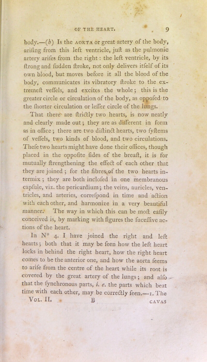 body.—(b) Is the aorta or great artery of the body, arifing from this left ventricle, juft as the pulmonic artery arifes from the right: the left ventricle, by its ftrong and fudden ftroke, not only delivers itfelf of its own blood, but moves before it all the blood of the body, communicates its vibratory ftroke to the ex- tremeft veflels, and excites the whole; this is the greater circle or circulation of the body, as oppofed to the fliorter circulation or lefTer circle of the lungs. That there are ftrictly two hearts, is now neatly and clearly made out; they are as different in form as in office ; there are two diftinct hearts, two fyftems of veffels, two kinds of blood, and two circulations. Thefe two hearts might have done their offices, though placed in the oppofite fides of the breaft, it is for mutually ftrengthening the effect, of each other that they are joined ; for the fibres.,of the two hearts in- termix ; they are both inclofed in one membranous capfule, viz. the pericardium; the veins, auricles, ven- tricles, and arteries, correfpond in time and action with each other, and harmonize in a very beautiful manner. The way in which this can be mod eafily conceived is, by marking with figures the fuceffive ac- tions of the heart. In N° 4. I have joined the right and left hearts j both that it may be feen how the left heart locks in behind the right heart, how the right heart comes to be the anterior one, and how the aorta feems to ariie from the centre of the heart while its root is covered by the great artery of the lungs; and alfo . that the fynchronous parts, i. e. the parts which beat time with each other, may be corredly feen.— 1. The Vol. II. b cavas