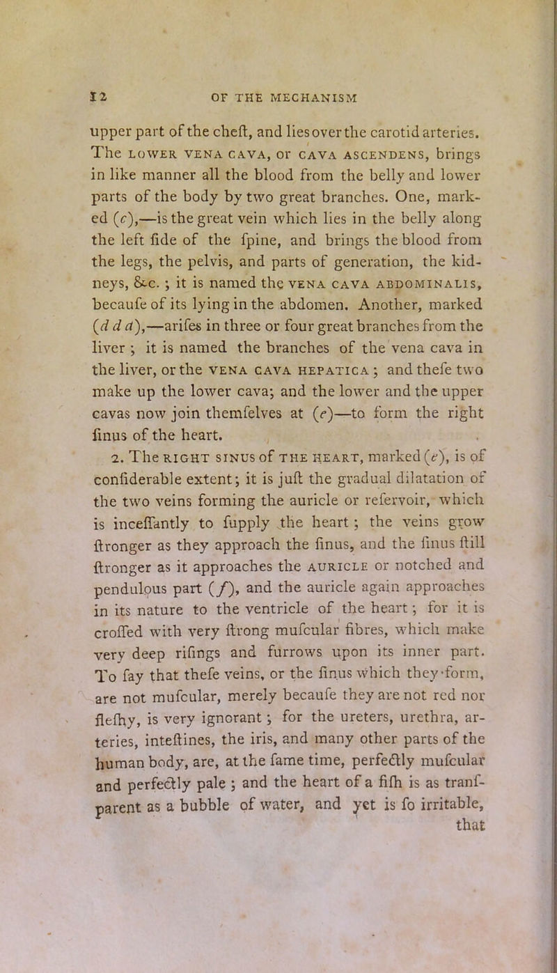 upper part of the cheft, and liesoverthe carotid arteries. The lower vena cava, or cava ascendens, brings in like manner all the blood from the belly and lower parts of the body by two great branches. One, mark- ed (c),—is the great vein which lies in the belly along the left fide of the fpine, and brings the blood from the legs, the pelvis, and parts of generation, the kid- neys, &-c. •, it is named the vena cava abdominalis, becaufe of its lying in the abdomen. Another, marked (d d a),—arifes in three or four great branches from the liver ; it is named the branches of the vena cava in the liver, or the vena cava hepatic a ; and thefe two make up the lower cava; and the lower and the upper cavas now join themfelves at (e)—to form the right finus of the heart. i. The right sinus of the heart, marked (c), is of confiderable extent; it is juft the gradual dilatation of the two veins forming the auricle or refervoir, which is inceffantly to fupply the heart; the veins grow ftronger as they approach the finus, and the finus ft ill ftronger as it approaches the auricle or notched and pendulous part (/), and the auricle again approaches in its nature to the ventricle of the heart; for it is crofTed with very ftrong mufcular fibres, which make very deep rifings and furrows upon its inner part. To fay that thefe veins, or the finus which they •form, are not mufcular, merely becaufe they are not red nor flefhy, is very ignorant; for the ureters, urethra, ar- teries, inteftines, the iris, and many other parts of the human body, are, at the fame time, perfectly mufcular and perfectly pale ; and the heart of a fifh is as trans- parent as a bubble of water, and yet is fo irritable, that