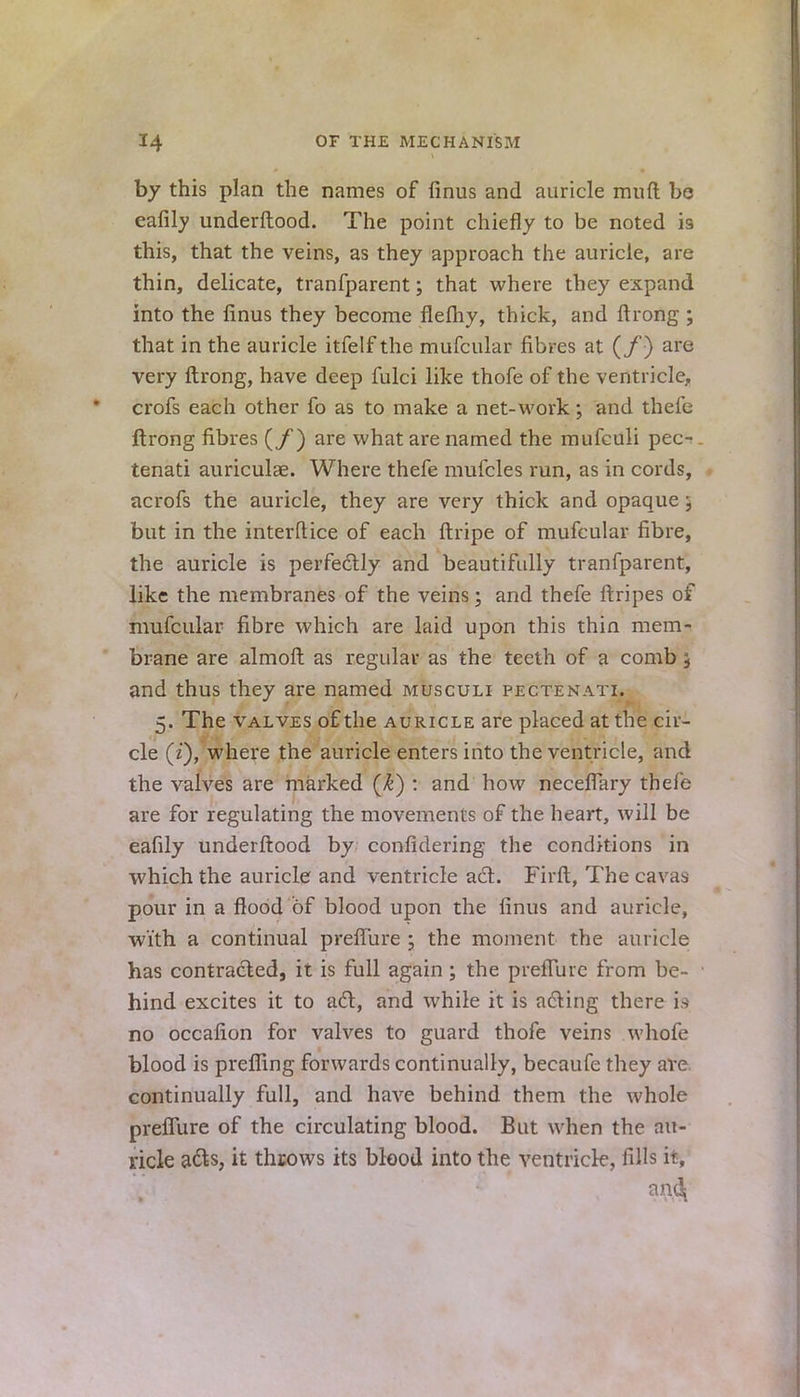 by this plan the names of firms and auricle mnft be eafily underftood. The point chiefly to be noted is this, that the veins, as they approach the auricle, are thin, delicate, tranfparent; that where they expand into the finus they become flefhy, thick, and ftrong ; that in the auricle itfelf the mufcular fibres at (/) are very ftrong, have deep fulci like thofe of the ventricle, crofs each other fo as to make a net-work; and thefe ftrong fibres (/) are what are named the mufculi pec- tenati auriculae. Where thefe mufcles run, as in cords, acrofs the auricle, they are very thick and opaque ; but in the interftice of each {tripe of mufcular fibre, the auricle is perfectly and beautifully tranfparent, like the membranes of the veins; and thefe ftripes of mufcular fibre which are laid upon this thin mem- brane are almoft as regular as the teeth of a comb 5 and thus they are named musculi fectenati. 5. The valves of the auricle are placed at the cir- cle (z), where the auricle enters into the ventricle, and the valves are marked (k) : and how neceflary thefe are for regulating the movements of the heart, will be eafily underftood by confidering the conditions in which the auricle and ventricle act. Firft, The cavas pour in a flood of blood upon the finus and auricle, with a continual preflure ; the moment the auricle has contracted, it is full again ; the preiTuic from be- hind excites it to act, and while it is acting there rs no occafion for valves to guard thofe veins whofe blood is prefiing forwards continually, becaufe they are continually full, and have behind them the whole preflure of the circulating blood. But when the au- ricle acts, it throws its blood into the ventricle, fills it, ™4