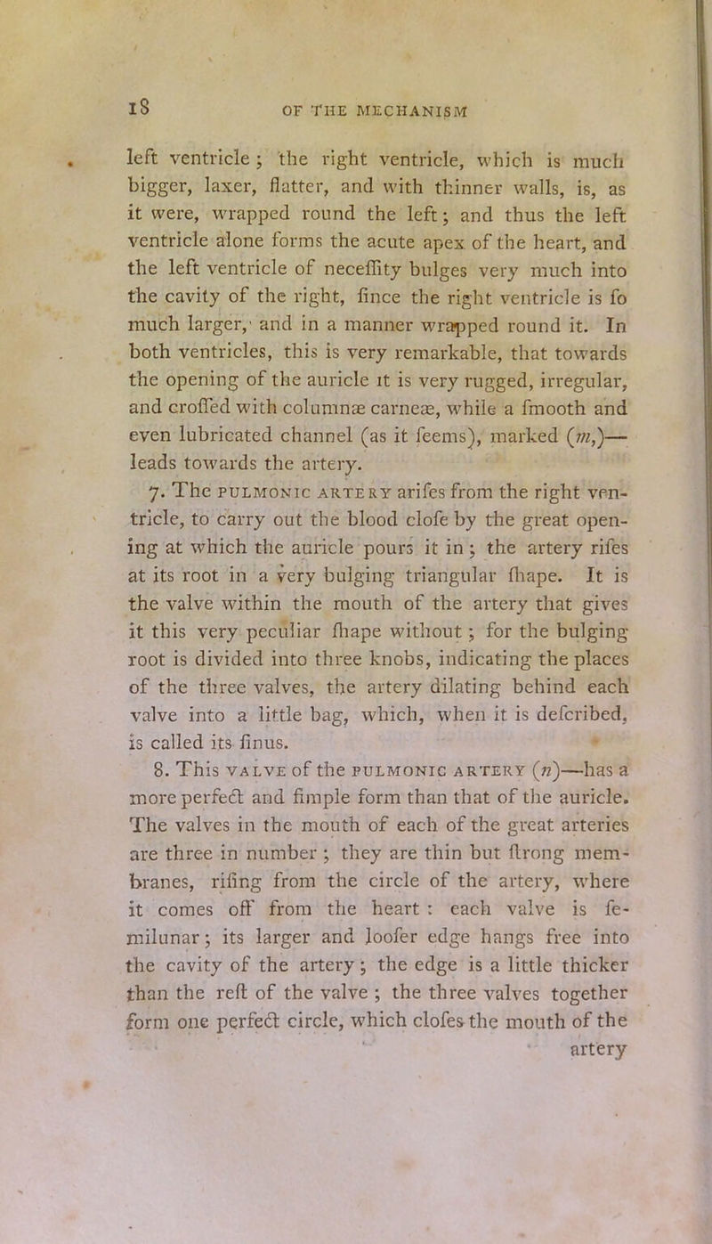 IS left ventricle ; the right ventricle, which is much bigger, laxer, flatter, and with thinner walls, is, as it were, wrapped round the left; and thus the left ventricle alone forms the acute apex of the heart, and the left ventricle of neceffity bulges very much into the cavity of the right, lince the right ventricle is fo much larger,' and in a manner wrapped round it. In both ventricles, this is very remarkable, that towards the opening of the auricle it is very rugged, irregular, and crofTed with columnar carneze, while a fmooth and even lubricated channel (as it feems), marked (jn,)— leads towards the artery. 7. The pulmonic artery arifes from the right ven- tricle, to carry out the blood clofe by the great open- ing at which the auricle pours it in; the artery rifes at its root in a very bulging triangular fliape. It is the valve within the mouth of the artery that gives it this very peculiar fhape without; for the bulging- root is divided into three knobs, indicating the places of the three valves, the artery dilating behind each valve into a little bag, which, when it is defcribed. is called its finus. 8. This valve of the pulmonic artery («)—has a more perfect and fimple form than that of the auricle. The valves in the mouth of each of the great arteries are three in number ; they are thin but flrong mem- branes, rifing from the circle of the artery, where it comes off from the heart : each valve is fe- milunar; its larger and loofer edge hangs free into the cavity of the artery; the edge is a little thicker than the reft of the valve ; the three valves together form one perfect circle, which clofe&the mouth of the artery